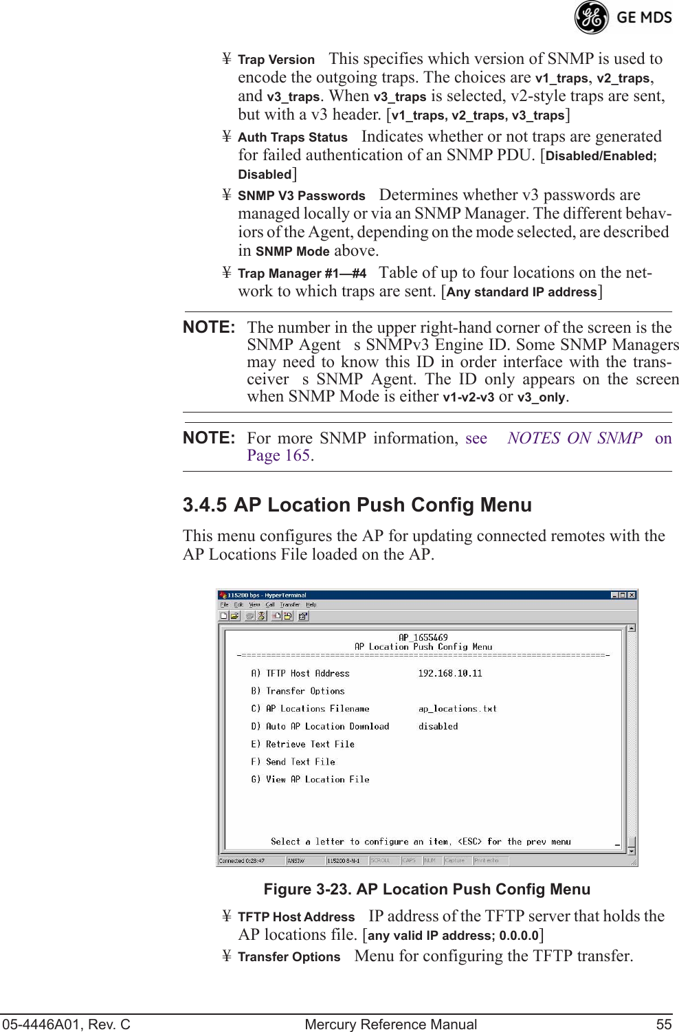 05-4446A01, Rev. C Mercury Reference Manual 55¥Trap VersionThis specifies which version of SNMP is used to encode the outgoing traps. The choices are v1_traps, v2_traps, and v3_traps. When v3_traps is selected, v2-style traps are sent, but with a v3 header. [v1_traps, v2_traps, v3_traps]¥Auth Traps StatusIndicates whether or not traps are generated for failed authentication of an SNMP PDU. [Disabled/Enabled; Disabled]¥SNMP V3 PasswordsDetermines whether v3 passwords are managed locally or via an SNMP Manager. The different behav-iors of the Agent, depending on the mode selected, are described in SNMP Mode above.¥Trap Manager #1—#4 Table of up to four locations on the net-work to which traps are sent. [Any standard IP address]NOTE: The number in the upper right-hand corner of the screen is theSNMP Agents SNMPv3 Engine ID. Some SNMP Managersmay need to know this ID in order interface with the trans-ceivers SNMP Agent. The ID only appears on the screenwhen SNMP Mode is either v1-v2-v3 or v3_only.NOTE: For more SNMP information, see  NOTES ON SNMP onPage 165.3.4.5 AP Location Push Config MenuThis menu configures the AP for updating connected remotes with the AP Locations File loaded on the AP.Invisible place holderFigure 3-23. AP Location Push Config Menu¥TFTP Host AddressIP address of the TFTP server that holds the AP locations file. [any valid IP address; 0.0.0.0]¥Transfer OptionsMenu for configuring the TFTP transfer.