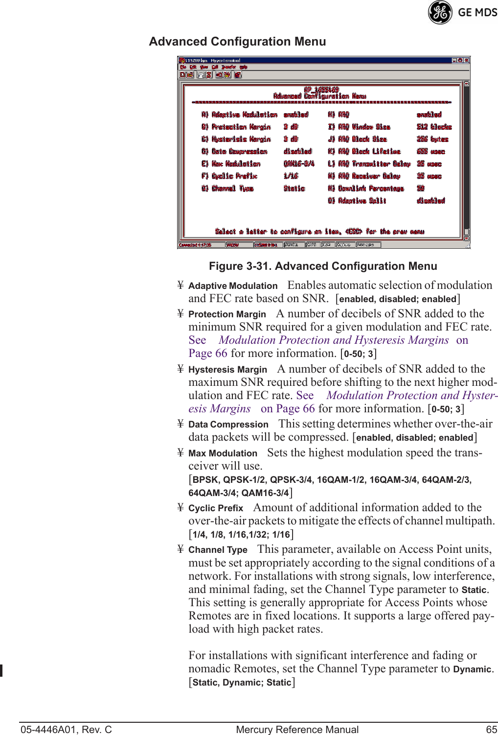 05-4446A01, Rev. C Mercury Reference Manual 65Advanced Configuration Menu Invisible place holderFigure 3-31. Advanced Configuration Menu¥Adaptive ModulationEnables automatic selection of modulation and FEC rate based on SNR.  [enabled, disabled; enabled]¥Protection MarginA number of decibels of SNR added to the minimum SNR required for a given modulation and FEC rate. See Modulation Protection and Hysteresis Margins on Page 66 for more information. [0-50; 3]¥Hysteresis MarginA number of decibels of SNR added to the maximum SNR required before shifting to the next higher mod-ulation and FEC rate. See Modulation Protection and Hyster-esis Margins on Page 66 for more information. [0-50; 3]¥Data CompressionThis setting determines whether over-the-air data packets will be compressed. [enabled, disabled; enabled]¥Max ModulationSets the highest modulation speed the trans-ceiver will use.[BPSK, QPSK-1/2, QPSK-3/4, 16QAM-1/2, 16QAM-3/4, 64QAM-2/3, 64QAM-3/4; QAM16-3/4]¥Cyclic PrefixAmount of additional information added to the over-the-air packets to mitigate the effects of channel multipath. [1/4, 1/8, 1/16,1/32; 1/16]¥Channel TypeThis parameter, available on Access Point units, must be set appropriately according to the signal conditions of a network. For installations with strong signals, low interference, and minimal fading, set the Channel Type parameter to Static. This setting is generally appropriate for Access Points whose Remotes are in fixed locations. It supports a large offered pay-load with high packet rates. For installations with significant interference and fading or nomadic Remotes, set the Channel Type parameter to Dynamic. [Static, Dynamic; Static]