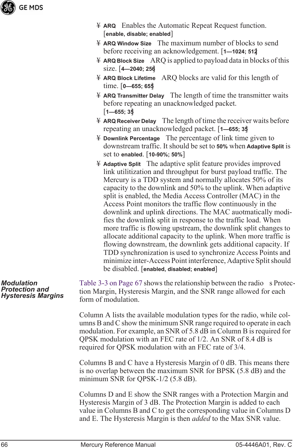 66 Mercury Reference Manual 05-4446A01, Rev. C¥ARQEnables the Automatic Repeat Request function. [enable, disable; enabled]¥ARQ Window SizeThe maximum number of blocks to send before receiving an acknowledgement. [1—1024; 512]¥ARQ Block SizeARQ is applied to payload data in blocks of this size. [4—2040; 256]¥ARQ Block LifetimeARQ blocks are valid for this length of time. [0—655; 655]¥ARQ Transmitter DelayThe length of time the transmitter waits before repeating an unacknowledged packet.[1—655; 35]¥ARQ Receiver DelayThe length of time the receiver waits before repeating an unacknowledged packet. [1—655; 35]¥Downlink PercentageThe percentage of link time given to downstream traffic. It should be set to 50% when Adaptive Split is set to enabled. [10-90%; 50%]¥Adaptive SplitThe adaptive split feature provides improved link utilitization and throughput for burst payload traffic. The Mercury is a TDD system and normally allocates 50% of its capacity to the downlink and 50% to the uplink. When adaptive split is enabled, the Media Access Controller (MAC) in the Access Point monitors the traffic flow continuously in the downlink and uplink directions. The MAC auotmatically modi-fies the downlink split in response to the traffic load. When more traffic is flowing upstream, the downlink split changes to allocate additional capacity to the uplink. When more traffic is flowing downstream, the downlink gets additional capacity. If TDD synchronization is used to synchronize Access Points and minimize inter-Access Point interference, Adaptive Split should be disabled. [enabled, disabled; enabled]Modulation Protection and Hysteresis MarginsTable 3-3 on Page 67 shows the relationship between the radios Protec-tion Margin, Hysteresis Margin, and the SNR range allowed for each form of modulation.Column A lists the available modulation types for the radio, while col-umns B and C show the minimum SNR range required to operate in each modulation. For example, an SNR of 5.8 dB in Column B is required for QPSK modulation with an FEC rate of 1/2. An SNR of 8.4 dB is required for QPSK modulation with an FEC rate of 3/4.Columns B and C have a Hysteresis Margin of 0 dB. This means there is no overlap between the maximum SNR for BPSK (5.8 dB) and the minimum SNR for QPSK-1/2 (5.8 dB).Columns D and E show the SNR ranges with a Protection Margin and Hysteresis Margin of 3 dB. The Protection Margin is added to each value in Columns B and C to get the corresponding value in Columns D and E. The Hysteresis Margin is then added to the Max SNR value.