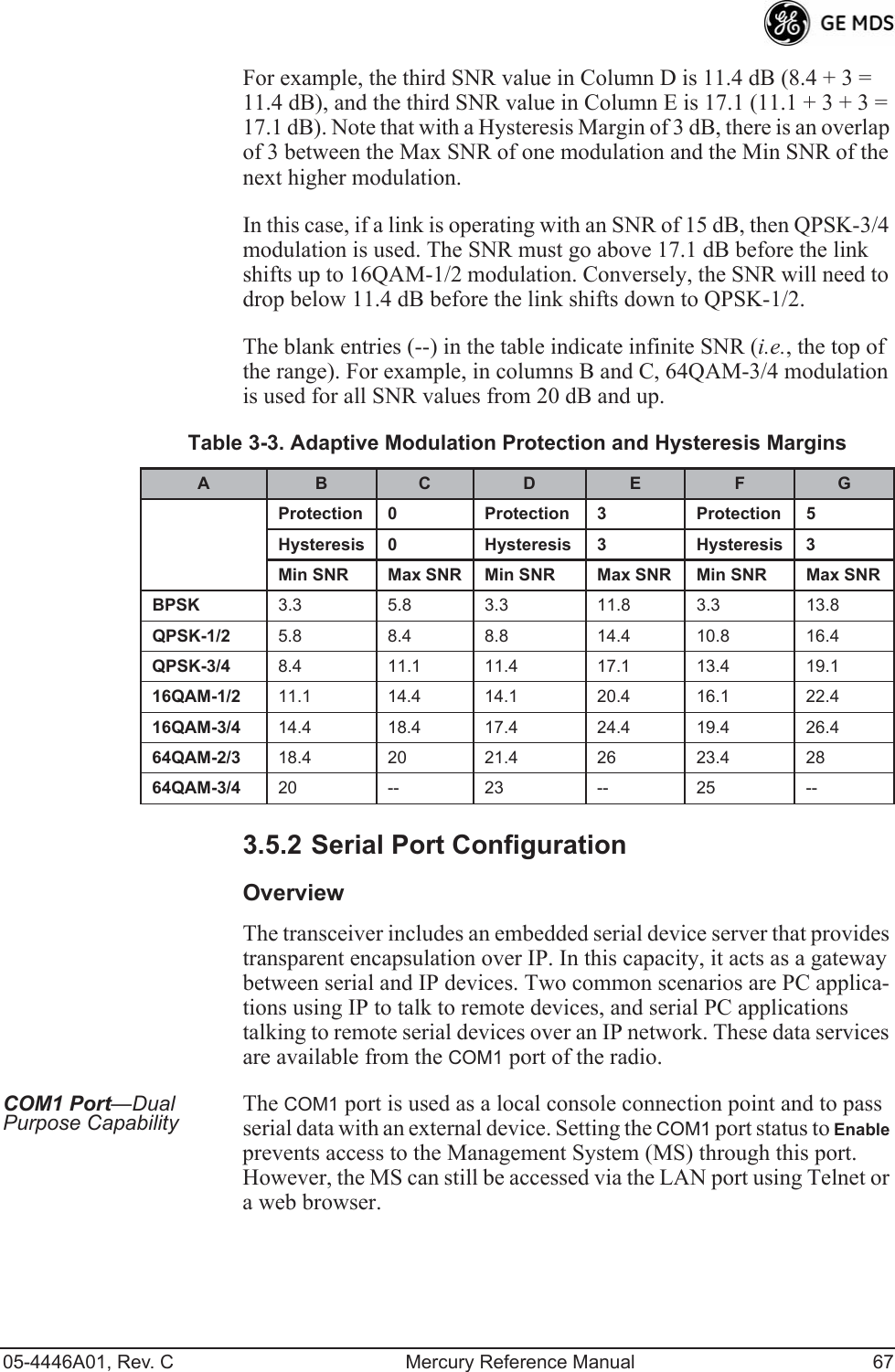 05-4446A01, Rev. C Mercury Reference Manual 67For example, the third SNR value in Column D is 11.4 dB (8.4 + 3 = 11.4 dB), and the third SNR value in Column E is 17.1 (11.1 + 3 + 3 = 17.1 dB). Note that with a Hysteresis Margin of 3 dB, there is an overlap of 3 between the Max SNR of one modulation and the Min SNR of the next higher modulation.In this case, if a link is operating with an SNR of 15 dB, then QPSK-3/4 modulation is used. The SNR must go above 17.1 dB before the link shifts up to 16QAM-1/2 modulation. Conversely, the SNR will need to drop below 11.4 dB before the link shifts down to QPSK-1/2.The blank entries (--) in the table indicate infinite SNR (i.e., the top of the range). For example, in columns B and C, 64QAM-3/4 modulation is used for all SNR values from 20 dB and up.3.5.2 Serial Port ConfigurationOverviewThe transceiver includes an embedded serial device server that provides transparent encapsulation over IP. In this capacity, it acts as a gateway between serial and IP devices. Two common scenarios are PC applica-tions using IP to talk to remote devices, and serial PC applications talking to remote serial devices over an IP network. These data services are available from the COM1 port of the radio.COM1 Port—Dual Purpose Capability The COM1 port is used as a local console connection point and to pass serial data with an external device. Setting the COM1 port status to Enable prevents access to the Management System (MS) through this port. However, the MS can still be accessed via the LAN port using Telnet or a web browser.Table 3-3. Adaptive Modulation Protection and Hysteresis MarginsA B C D E F GProtection 0 Protection 3 Protection 5Hysteresis 0 Hysteresis 3 Hysteresis 3Min SNR Max SNR Min SNR Max SNR Min SNR Max SNRBPSK 3.3 5.8 3.3 11.8 3.3 13.8QPSK-1/2 5.8 8.4 8.8 14.4 10.8 16.4QPSK-3/4 8.4 11.1 11.4 17.1 13.4 19.116QAM-1/2 11.1 14.4 14.1 20.4 16.1 22.416QAM-3/4 14.4 18.4 17.4 24.4 19.4 26.464QAM-2/3 18.4 20 21.4 26 23.4 2864QAM-3/4 20 -- 23 -- 25 --