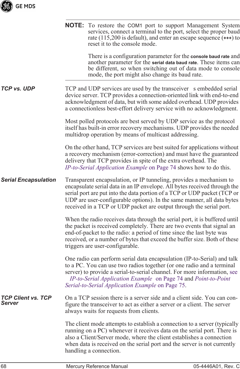 68 Mercury Reference Manual 05-4446A01, Rev. CNOTE: To restore the COM1 port to support Management Systemservices, connect a terminal to the port, select the proper baudrate (115,200 is default), and enter an escape sequence (+++) toreset it to the console mode.There is a configuration parameter for the console baud rate andanother parameter for the serial data baud rate. These items canbe different, so when switching out of data mode to consolemode, the port might also change its baud rate.TCP vs. UDP TCP and UDP services are used by the transceivers embedded serial device server. TCP provides a connection-oriented link with end-to-end acknowledgment of data, but with some added overhead. UDP provides a connectionless best-effort delivery service with no acknowledgment.Most polled protocols are best served by UDP service as the protocol itself has built-in error recovery mechanisms. UDP provides the needed multidrop operation by means of multicast addressing.On the other hand, TCP services are best suited for applications without a recovery mechanism (error-correction) and must have the guaranteed delivery that TCP provides in spite of the extra overhead. The IP-to-Serial Application Example on Page 74 shows how to do this.Serial Encapsulation Transparent encapsulation, or IP tunneling, provides a mechanism to encapsulate serial data in an IP envelope. All bytes received through the serial port are put into the data portion of a TCP or UDP packet (TCP or UDP are user-configurable options). In the same manner, all data bytes received in a TCP or UDP packet are output through the serial port.When the radio receives data through the serial port, it is buffered until the packet is received completely. There are two events that signal an end-of-packet to the radio: a period of time since the last byte was received, or a number of bytes that exceed the buffer size. Both of these triggers are user-configurable.One radio can perform serial data encapsulation (IP-to-Serial) and talk to a PC. You can use two radios together (or one radio and a terminal server) to provide a serial-to-serial channel. For more information, see IP-to-Serial Application Example on Page 74 and Point-to-Point Serial-to-Serial Application Example on Page 75.TCP Client vs. TCP Server On a TCP session there is a server side and a client side. You can con-figure the transceiver to act as either a server or a client. The server always waits for requests from clients.The client mode attempts to establish a connection to a server (typically running on a PC) whenever it receives data on the serial port. There is also a Client/Server mode, where the client establishes a connection when data is received on the serial port and the server is not currently handling a connection.