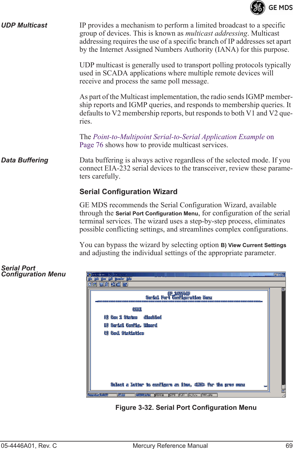 05-4446A01, Rev. C Mercury Reference Manual 69UDP Multicast IP provides a mechanism to perform a limited broadcast to a specific group of devices. This is known as multicast addressing. Multicast addressing requires the use of a specific branch of IP addresses set apart by the Internet Assigned Numbers Authority (IANA) for this purpose.UDP multicast is generally used to transport polling protocols typically used in SCADA applications where multiple remote devices will receive and process the same poll message.As part of the Multicast implementation, the radio sends IGMP member-ship reports and IGMP queries, and responds to membership queries. It defaults to V2 membership reports, but responds to both V1 and V2 que-ries. The Point-to-Multipoint Serial-to-Serial Application Example on Page 76 shows how to provide multicast services.Data Buffering Data buffering is always active regardless of the selected mode. If you connect EIA-232 serial devices to the transceiver, review these parame-ters carefully.Serial Configuration WizardGE MDS recommends the Serial Configuration Wizard, available through the Serial Port Configuration Menu, for configuration of the serial terminal services. The wizard uses a step-by-step process, eliminates possible conflicting settings, and streamlines complex configurations.You can bypass the wizard by selecting option B) View Current Settings and adjusting the individual settings of the appropriate parameter.Serial Port Configuration Menu Invisible place holderFigure 3-32. Serial Port Configuration Menu 