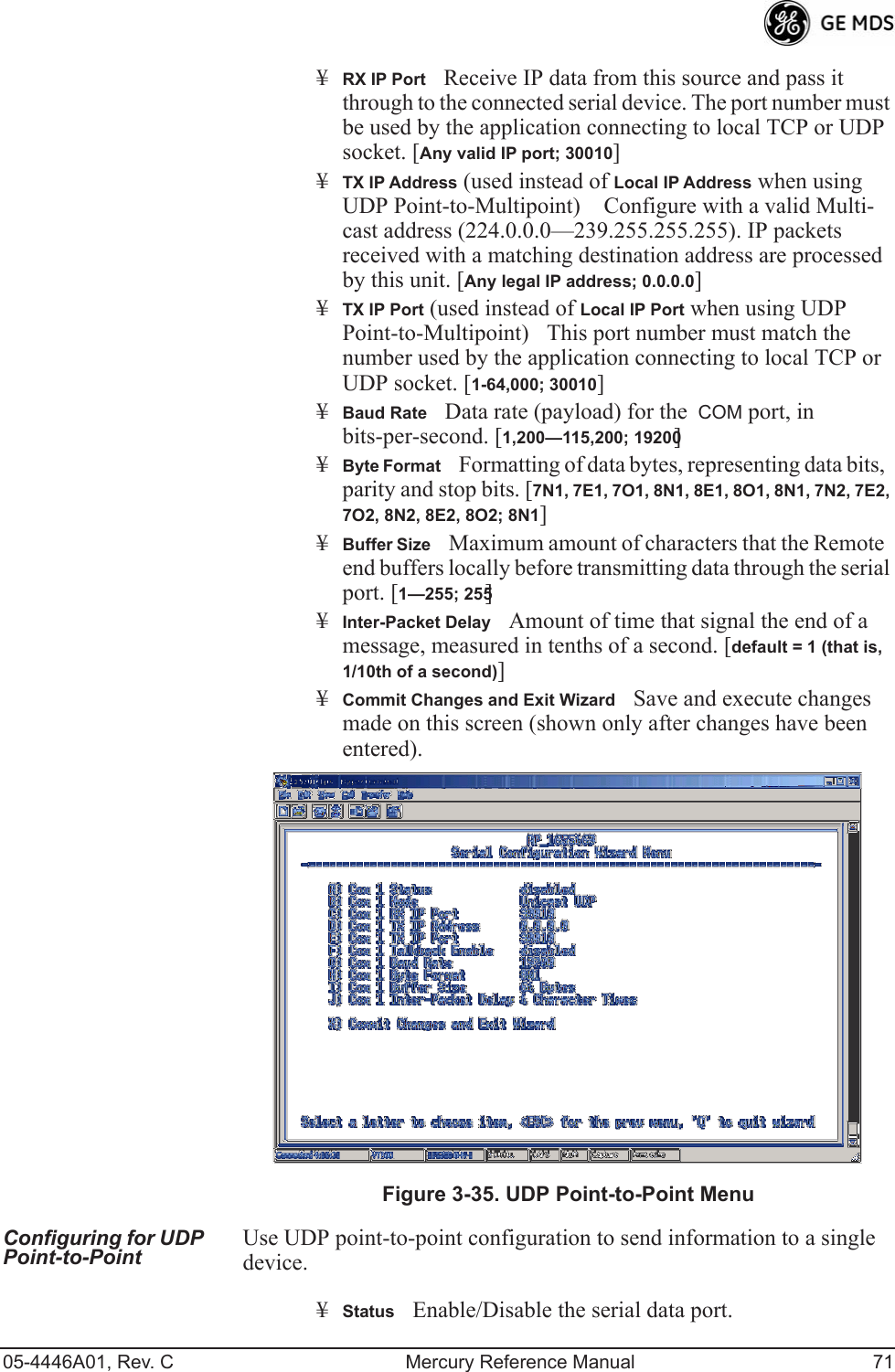 05-4446A01, Rev. C Mercury Reference Manual 71¥RX IP PortReceive IP data from this source and pass it through to the connected serial device. The port number must be used by the application connecting to local TCP or UDP socket. [Any valid IP port; 30010]¥TX IP Address (used instead of Local IP Address when using UDP Point-to-Multipoint) Configure with a valid Multi-cast address (224.0.0.0—239.255.255.255). IP packets received with a matching destination address are processed by this unit. [Any legal IP address; 0.0.0.0]¥TX IP Port (used instead of Local IP Port when using UDP Point-to-Multipoint)This port number must match the number used by the application connecting to local TCP or UDP socket. [1-64,000; 30010]¥Baud RateData rate (payload) for the  COM port, in bits-per-second. [1,200—115,200; 19200] ¥Byte FormatFormatting of data bytes, representing data bits, parity and stop bits. [7N1, 7E1, 7O1, 8N1, 8E1, 8O1, 8N1, 7N2, 7E2, 7O2, 8N2, 8E2, 8O2; 8N1]¥Buffer SizeMaximum amount of characters that the Remote end buffers locally before transmitting data through the serial port. [1—255; 255]¥Inter-Packet DelayAmount of time that signal the end of a message, measured in tenths of a second. [default = 1 (that is, 1/10th of a second)]¥Commit Changes and Exit WizardSave and execute changes made on this screen (shown only after changes have been entered). Invisible place holderFigure 3-35. UDP Point-to-Point MenuConfiguring for UDP Point-to-Point Use UDP point-to-point configuration to send information to a single device.¥StatusEnable/Disable the serial data port. 