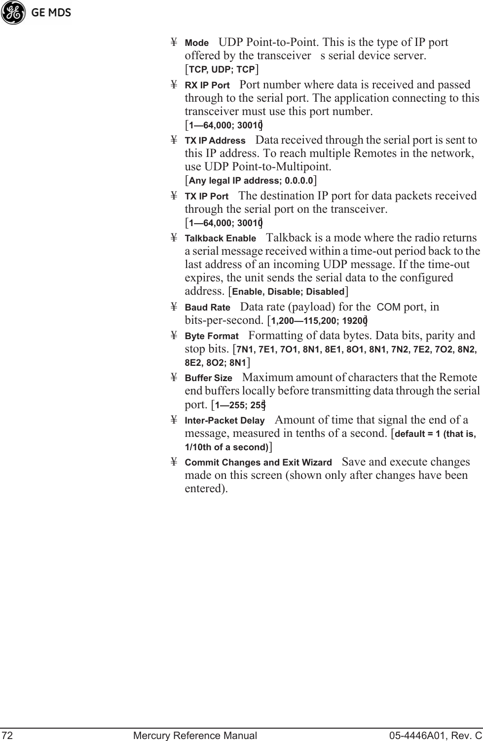 72 Mercury Reference Manual 05-4446A01, Rev. C¥ModeUDP Point-to-Point. This is the type of IP port offered by the transceivers serial device server. [TCP, UDP; TCP]¥RX IP PortPort number where data is received and passed through to the serial port. The application connecting to this transceiver must use this port number.[1—64,000; 30010]¥TX IP AddressData received through the serial port is sent to this IP address. To reach multiple Remotes in the network, use UDP Point-to-Multipoint. [Any legal IP address; 0.0.0.0]¥TX IP PortThe destination IP port for data packets received through the serial port on the transceiver. [1—64,000; 30010]¥Talkback EnableTalkback is a mode where the radio returns a serial message received within a time-out period back to the last address of an incoming UDP message. If the time-out expires, the unit sends the serial data to the configured address. [Enable, Disable; Disabled]¥Baud RateData rate (payload) for the  COM port, in bits-per-second. [1,200—115,200; 19200] ¥Byte FormatFormatting of data bytes. Data bits, parity and stop bits. [7N1, 7E1, 7O1, 8N1, 8E1, 8O1, 8N1, 7N2, 7E2, 7O2, 8N2, 8E2, 8O2; 8N1]¥Buffer SizeMaximum amount of characters that the Remote end buffers locally before transmitting data through the serial port. [1—255; 255]¥Inter-Packet DelayAmount of time that signal the end of a message, measured in tenths of a second. [default = 1 (that is, 1/10th of a second)]¥Commit Changes and Exit WizardSave and execute changes made on this screen (shown only after changes have been entered).