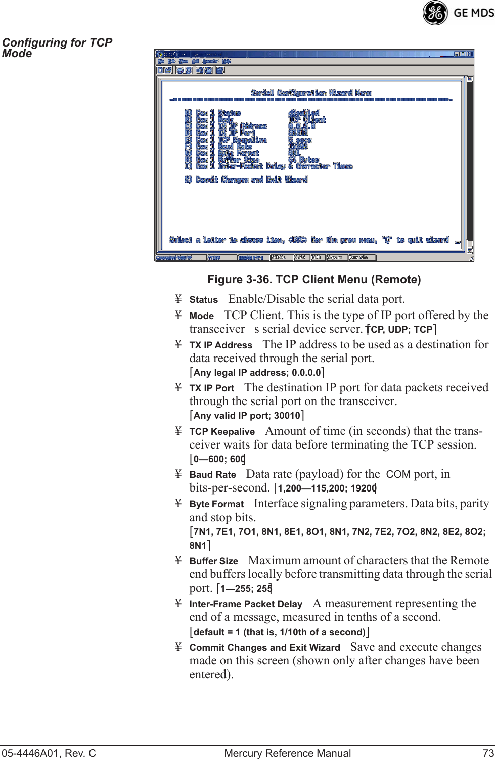 05-4446A01, Rev. C Mercury Reference Manual 73Configuring for TCP Mode Invisible place holderFigure 3-36. TCP Client Menu (Remote)¥StatusEnable/Disable the serial data port. ¥ModeTCP Client. This is the type of IP port offered by the  transceivers serial device server. [TCP, UDP; TCP]¥TX IP AddressThe IP address to be used as a destination for data received through the serial port.[Any legal IP address; 0.0.0.0]¥TX IP PortThe destination IP port for data packets received through the serial port on the transceiver.[Any valid IP port; 30010]¥TCP KeepaliveAmount of time (in seconds) that the trans-ceiver waits for data before terminating the TCP session. [0—600; 600]¥Baud RateData rate (payload) for the  COM port, in bits-per-second. [1,200—115,200; 19200] ¥Byte FormatInterface signaling parameters. Data bits, parity and stop bits. [7N1, 7E1, 7O1, 8N1, 8E1, 8O1, 8N1, 7N2, 7E2, 7O2, 8N2, 8E2, 8O2; 8N1]¥Buffer SizeMaximum amount of characters that the Remote end buffers locally before transmitting data through the serial port. [1—255; 255]¥Inter-Frame Packet DelayA measurement representing the end of a message, measured in tenths of a second.[default = 1 (that is, 1/10th of a second)]¥Commit Changes and Exit WizardSave and execute changes made on this screen (shown only after changes have been entered). 