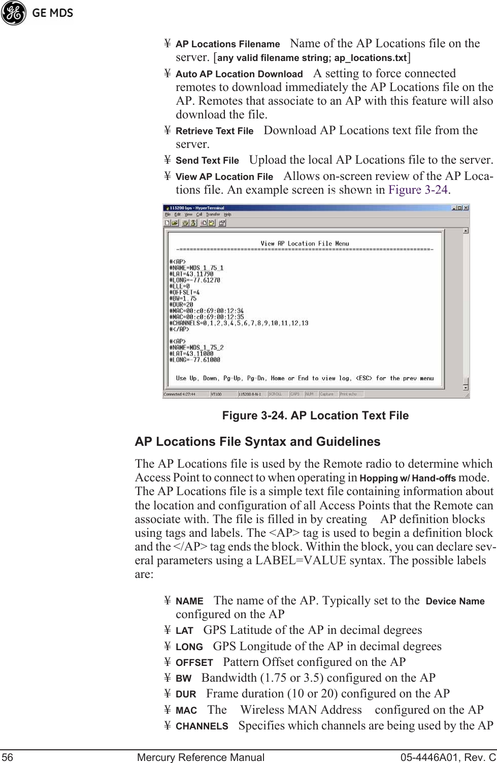 56 Mercury Reference Manual 05-4446A01, Rev. C¥AP Locations FilenameName of the AP Locations file on the server. [any valid filename string; ap_locations.txt]¥Auto AP Location DownloadA setting to force connected remotes to download immediately the AP Locations file on the AP. Remotes that associate to an AP with this feature will also download the file.¥Retrieve Text FileDownload AP Locations text file from the server.¥Send Text FileUpload the local AP Locations file to the server.¥View AP Location FileAllows on-screen review of the AP Loca-tions file. An example screen is shown in Figure 3-24.Invisible place holderFigure 3-24. AP Location Text FileAP Locations File Syntax and GuidelinesThe AP Locations file is used by the Remote radio to determine which Access Point to connect to when operating in Hopping w/ Hand-offs mode.   The AP Locations file is a simple text file containing information about the location and configuration of all Access Points that the Remote can associate with. The file is filled in by creating AP definition blocks using tags and labels. The &lt;AP&gt; tag is used to begin a definition block and the &lt;/AP&gt; tag ends the block. Within the block, you can declare sev-eral parameters using a LABEL=VALUE syntax. The possible labels are: ¥NAMEThe name of the AP. Typically set to the  Device Name configured on the AP¥LATGPS Latitude of the AP in decimal degrees¥LONGGPS Longitude of the AP in decimal degrees¥OFFSETPattern Offset configured on the AP¥BWBandwidth (1.75 or 3.5) configured on the AP¥DURFrame duration (10 or 20) configured on the AP¥MACThe Wireless MAN Address configured on the AP¥CHANNELSSpecifies which channels are being used by the AP