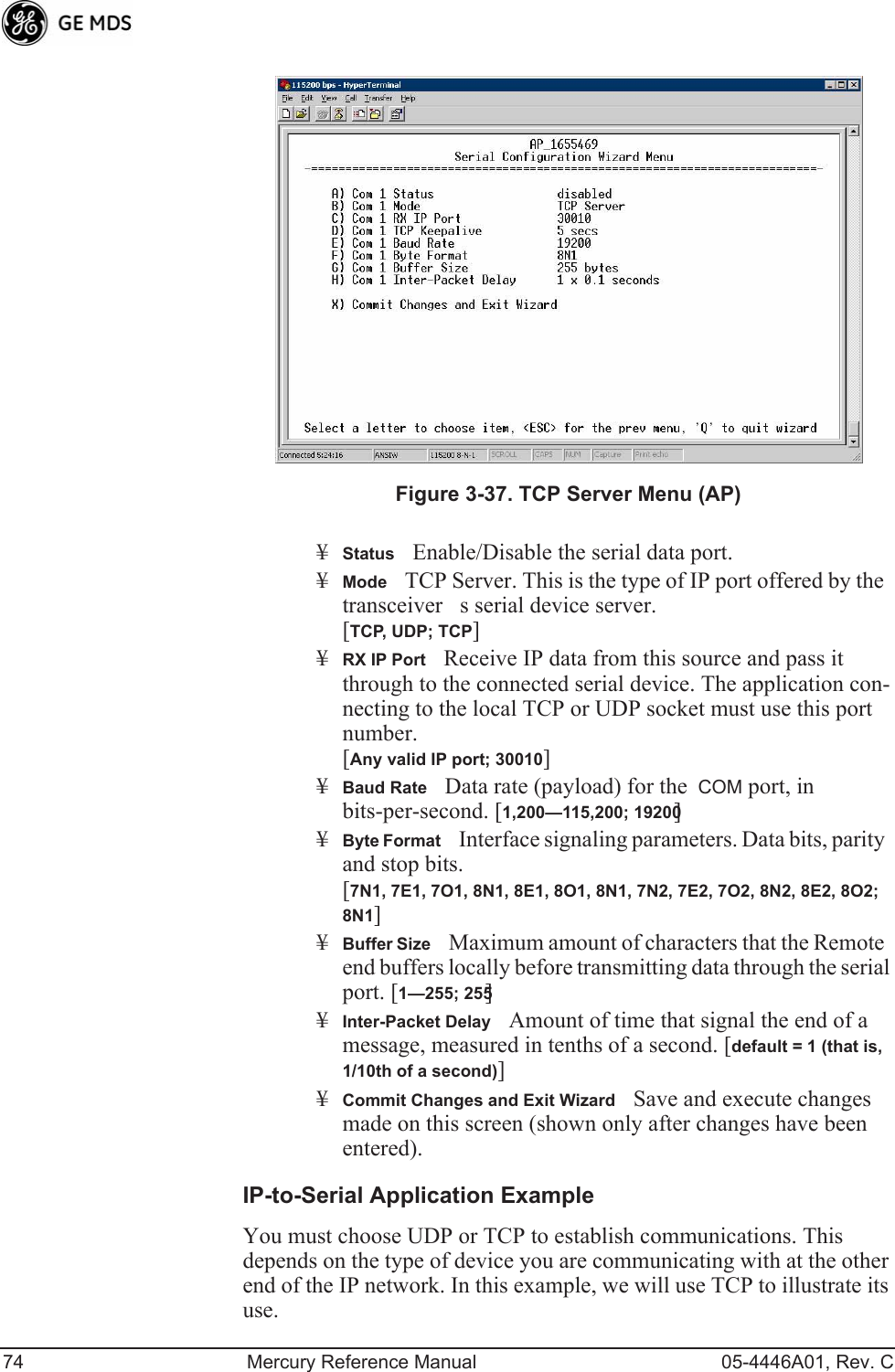 74 Mercury Reference Manual 05-4446A01, Rev. CInvisible place holderFigure 3-37. TCP Server Menu (AP)¥StatusEnable/Disable the serial data port.¥ModeTCP Server. This is the type of IP port offered by the  transceivers serial device server. [TCP, UDP; TCP]¥RX IP PortReceive IP data from this source and pass it through to the connected serial device. The application con-necting to the local TCP or UDP socket must use this port number.[Any valid IP port; 30010]¥Baud RateData rate (payload) for the  COM port, in bits-per-second. [1,200—115,200; 19200] ¥Byte FormatInterface signaling parameters. Data bits, parity and stop bits. [7N1, 7E1, 7O1, 8N1, 8E1, 8O1, 8N1, 7N2, 7E2, 7O2, 8N2, 8E2, 8O2; 8N1]¥Buffer SizeMaximum amount of characters that the Remote end buffers locally before transmitting data through the serial port. [1—255; 255]¥Inter-Packet DelayAmount of time that signal the end of a message, measured in tenths of a second. [default = 1 (that is, 1/10th of a second)]¥Commit Changes and Exit WizardSave and execute changes made on this screen (shown only after changes have been entered).IP-to-Serial Application ExampleYou must choose UDP or TCP to establish communications. This depends on the type of device you are communicating with at the other end of the IP network. In this example, we will use TCP to illustrate its use. 