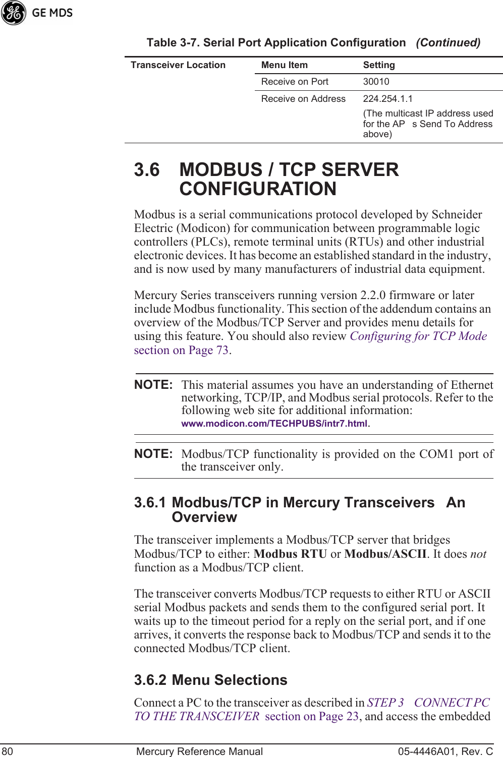 80 Mercury Reference Manual 05-4446A01, Rev. C3.6 MODBUS / TCP SERVER CONFIGURATIONModbus is a serial communications protocol developed by Schneider Electric (Modicon) for communication between programmable logic controllers (PLCs), remote terminal units (RTUs) and other industrial electronic devices. It has become an established standard in the industry, and is now used by many manufacturers of industrial data equipment.Mercury Series transceivers running version 2.2.0 firmware or later include Modbus functionality. This section of the addendum contains an overview of the Modbus/TCP Server and provides menu details for using this feature. You should also review Configuring for TCP Mode  section on Page 73.NOTE: This material assumes you have an understanding of Ethernetnetworking, TCP/IP, and Modbus serial protocols. Refer to thefollowing web site for additional information:www.modicon.com/TECHPUBS/intr7.html.NOTE: Modbus/TCP functionality is provided on the COM1 port ofthe transceiver only.3.6.1 Modbus/TCP in Mercury TransceiversAn OverviewThe transceiver implements a Modbus/TCP server that bridges Modbus/TCP to either: Modbus RTU or Modbus/ASCII. It does not function as a Modbus/TCP client.The transceiver converts Modbus/TCP requests to either RTU or ASCII serial Modbus packets and sends them to the configured serial port. It waits up to the timeout period for a reply on the serial port, and if one arrives, it converts the response back to Modbus/TCP and sends it to the connected Modbus/TCP client.3.6.2 Menu SelectionsConnect a PC to the transceiver as described in STEP 3CONNECT PC TO THE TRANSCEIVER  section on Page 23, and access the embedded Receive on Port 30010 Receive on Address 224.254.1.1(The multicast IP address used for the APs Send To Address above)Table 3-7. Serial Port Application Configuration   (Continued)Transceiver Location Menu Item Setting