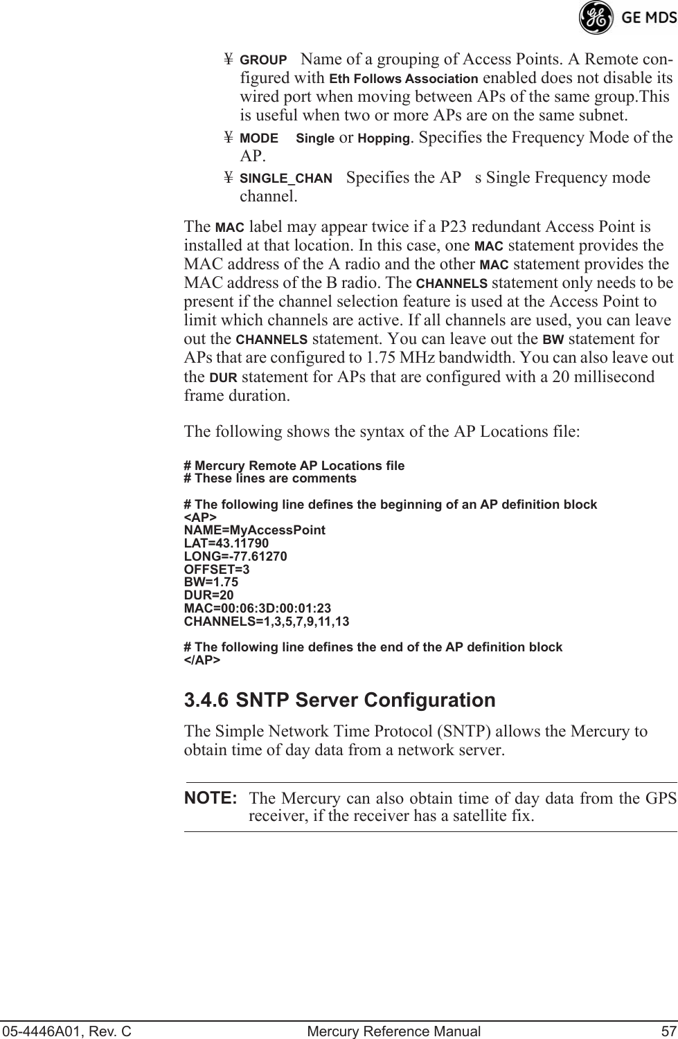 05-4446A01, Rev. C Mercury Reference Manual 57¥GROUPName of a grouping of Access Points. A Remote con-figured with Eth Follows Association enabled does not disable its wired port when moving between APs of the same group.This is useful when two or more APs are on the same subnet.¥MODESingle or Hopping. Specifies the Frequency Mode of the AP.¥SINGLE_CHANSpecifies the APs Single Frequency mode channel.The MAC label may appear twice if a P23 redundant Access Point is installed at that location. In this case, one MAC statement provides the MAC address of the A radio and the other MAC statement provides the MAC address of the B radio. The CHANNELS statement only needs to be present if the channel selection feature is used at the Access Point to limit which channels are active. If all channels are used, you can leave out the CHANNELS statement. You can leave out the BW statement for APs that are configured to 1.75 MHz bandwidth. You can also leave out the DUR statement for APs that are configured with a 20 millisecond frame duration.The following shows the syntax of the AP Locations file:# Mercury Remote AP Locations file# These lines are comments# The following line defines the beginning of an AP definition block&lt;AP&gt;NAME=MyAccessPointLAT=43.11790LONG=-77.61270OFFSET=3BW=1.75DUR=20MAC=00:06:3D:00:01:23CHANNELS=1,3,5,7,9,11,13# The following line defines the end of the AP definition block&lt;/AP&gt;3.4.6 SNTP Server ConfigurationThe Simple Network Time Protocol (SNTP) allows the Mercury to obtain time of day data from a network server.NOTE: The Mercury can also obtain time of day data from the GPSreceiver, if the receiver has a satellite fix.