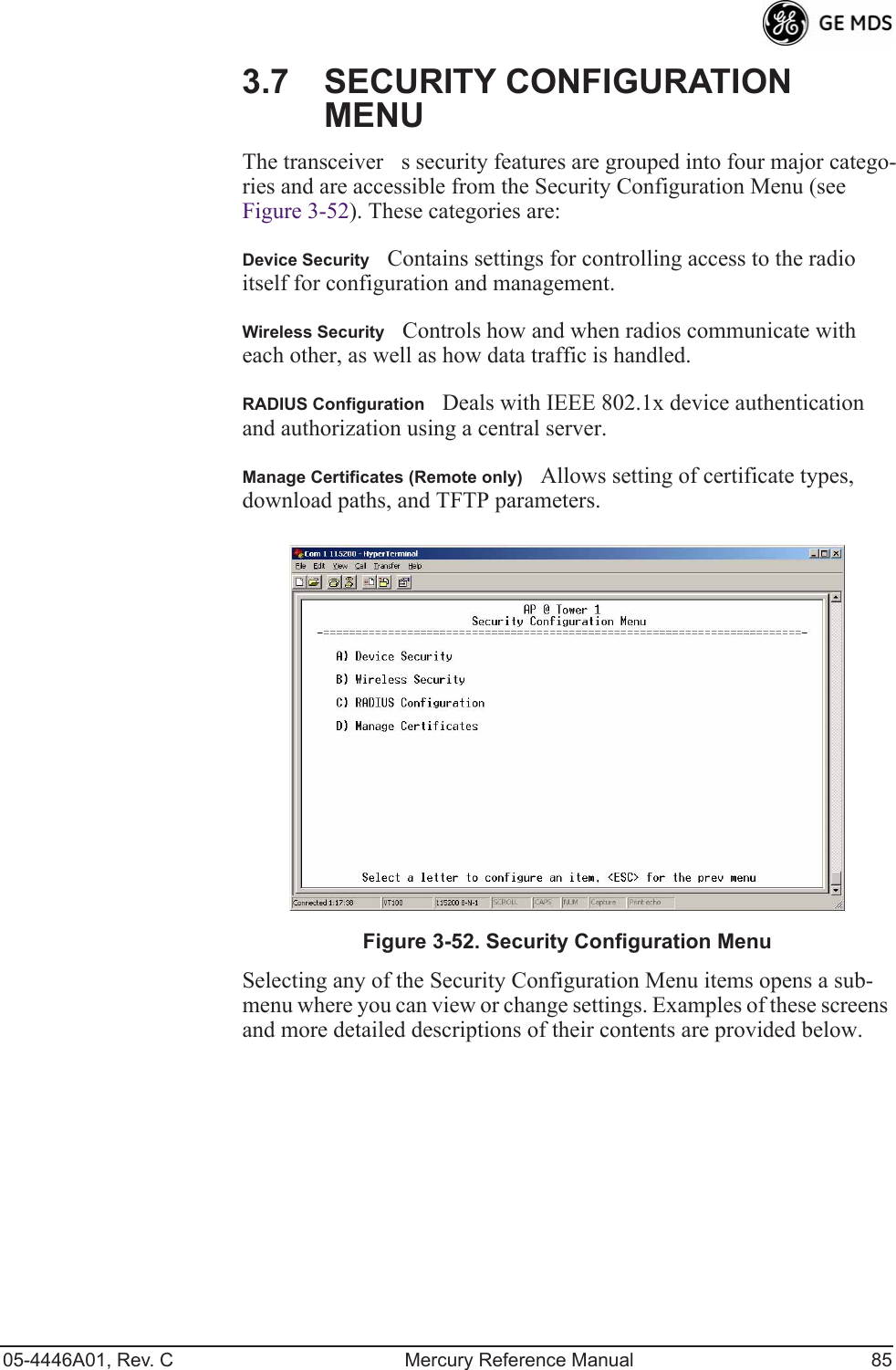 05-4446A01, Rev. C Mercury Reference Manual 853.7 SECURITY CONFIGURATION MENUThe transceivers security features are grouped into four major catego-ries and are accessible from the Security Configuration Menu (see Figure 3-52). These categories are:Device SecurityContains settings for controlling access to the radio itself for configuration and management.Wireless SecurityControls how and when radios communicate with each other, as well as how data traffic is handled.RADIUS ConfigurationDeals with IEEE 802.1x device authentication  and authorization using a central server.Manage Certificates (Remote only)Allows setting of certificate types, download paths, and TFTP parameters.Invisible place holderFigure 3-52. Security Configuration MenuSelecting any of the Security Configuration Menu items opens a sub-menu where you can view or change settings. Examples of these screens and more detailed descriptions of their contents are provided below. 