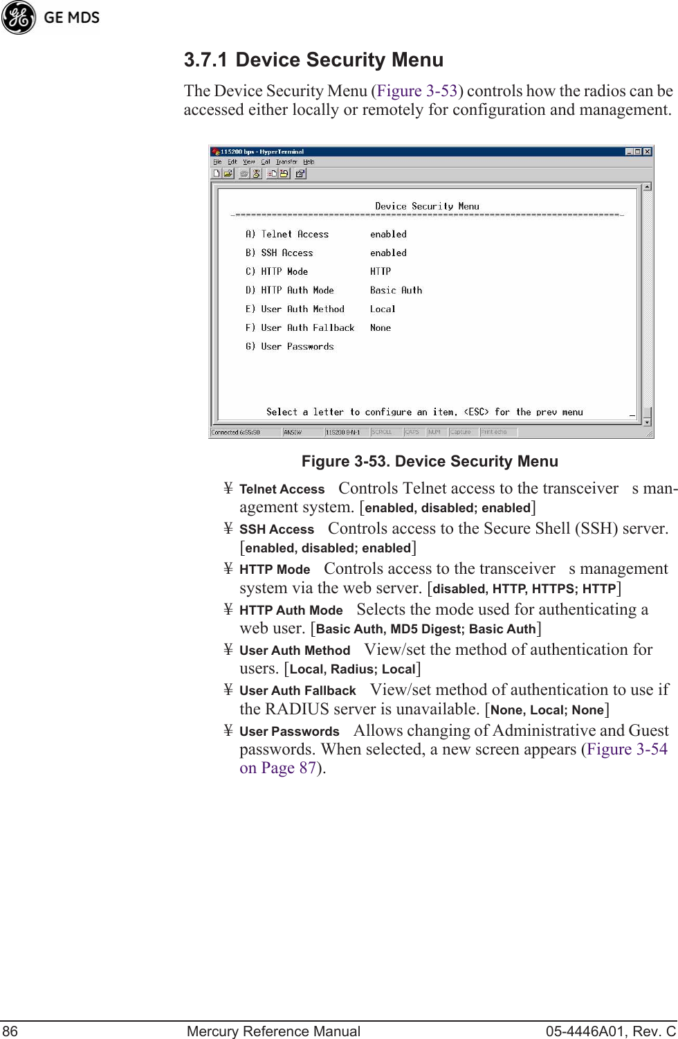 86 Mercury Reference Manual 05-4446A01, Rev. C3.7.1 Device Security MenuThe Device Security Menu (Figure 3-53) controls how the radios can be accessed either locally or remotely for configuration and management.Invisible place holderFigure 3-53. Device Security Menu¥Telnet AccessControls Telnet access to the transceivers man-agement system. [enabled, disabled; enabled]¥SSH AccessControls access to the Secure Shell (SSH) server.[enabled, disabled; enabled]¥HTTP ModeControls access to the transceivers management system via the web server. [disabled, HTTP, HTTPS; HTTP]¥HTTP Auth ModeSelects the mode used for authenticating a web user. [Basic Auth, MD5 Digest; Basic Auth]¥User Auth MethodView/set the method of authentication for users. [Local, Radius; Local]¥User Auth FallbackView/set method of authentication to use if the RADIUS server is unavailable. [None, Local; None] ¥User PasswordsAllows changing of Administrative and Guest passwords. When selected, a new screen appears (Figure 3-54 on Page 87).