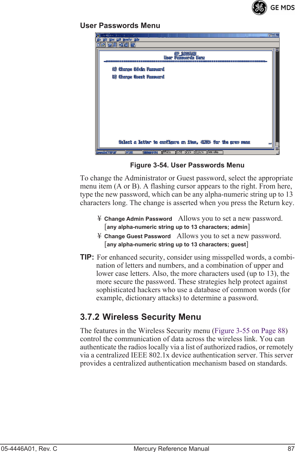 05-4446A01, Rev. C Mercury Reference Manual 87User Passwords Menu Invisible place holderFigure 3-54. User Passwords MenuTo change the Administrator or Guest password, select the appropriate menu item (A or B). A flashing cursor appears to the right. From here, type the new password, which can be any alpha-numeric string up to 13 characters long. The change is asserted when you press the Return key.¥Change Admin PasswordAllows you to set a new password. [any alpha-numeric string up to 13 characters; admin]¥Change Guest PasswordAllows you to set a new password. [any alpha-numeric string up to 13 characters; guest]TIP: For enhanced security, consider using misspelled words, a combi-nation of letters and numbers, and a combination of upper and lower case letters. Also, the more characters used (up to 13), the more secure the password. These strategies help protect against sophisticated hackers who use a database of common words (for example, dictionary attacks) to determine a password.3.7.2 Wireless Security MenuThe features in the Wireless Security menu (Figure 3-55 on Page 88) control the communication of data across the wireless link. You can authenticate the radios locally via a list of authorized radios, or remotely via a centralized IEEE 802.1x device authentication server. This server provides a centralized authentication mechanism based on standards.