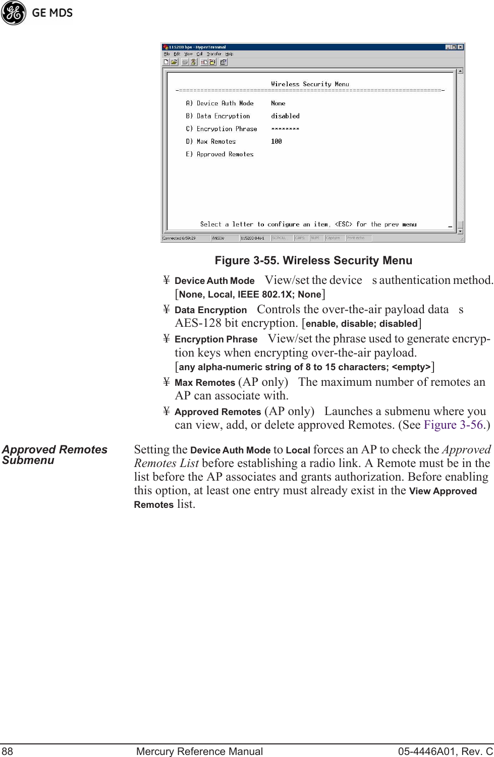 88 Mercury Reference Manual 05-4446A01, Rev. CInvisible place holderFigure 3-55. Wireless Security Menu¥Device Auth ModeView/set the devices authentication method. [None, Local, IEEE 802.1X; None]¥Data EncryptionControls the over-the-air payload datas AES-128 bit encryption. [enable, disable; disabled]¥Encryption PhraseView/set the phrase used to generate encryp-tion keys when encrypting over-the-air payload. [any alpha-numeric string of 8 to 15 characters; &lt;empty&gt;]¥Max Remotes (AP only)The maximum number of remotes an AP can associate with.¥Approved Remotes (AP only)Launches a submenu where you can view, add, or delete approved Remotes. (See Figure 3-56.)Approved Remotes Submenu Setting the Device Auth Mode to Local forces an AP to check the Approved Remotes List before establishing a radio link. A Remote must be in the list before the AP associates and grants authorization. Before enabling this option, at least one entry must already exist in the View Approved Remotes list.