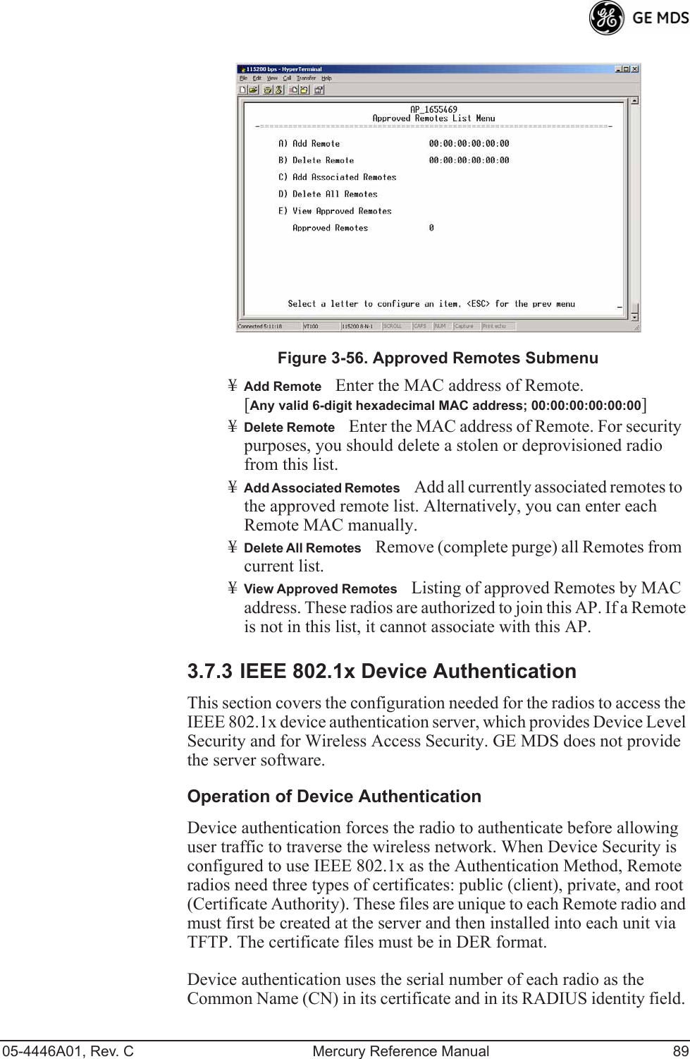 05-4446A01, Rev. C Mercury Reference Manual 89Invisible place holderFigure 3-56. Approved Remotes Submenu¥Add RemoteEnter the MAC address of Remote.[Any valid 6-digit hexadecimal MAC address; 00:00:00:00:00:00] ¥Delete RemoteEnter the MAC address of Remote. For security purposes, you should delete a stolen or deprovisioned radio from this list.¥Add Associated RemotesAdd all currently associated remotes to the approved remote list. Alternatively, you can enter each Remote MAC manually.¥Delete All RemotesRemove (complete purge) all Remotes from current list.¥View Approved RemotesListing of approved Remotes by MAC address. These radios are authorized to join this AP. If a Remote is not in this list, it cannot associate with this AP.3.7.3 IEEE 802.1x Device AuthenticationThis section covers the configuration needed for the radios to access the IEEE 802.1x device authentication server, which provides Device Level Security and for Wireless Access Security. GE MDS does not provide the server software.Operation of Device AuthenticationDevice authentication forces the radio to authenticate before allowing user traffic to traverse the wireless network. When Device Security is configured to use IEEE 802.1x as the Authentication Method, Remote radios need three types of certificates: public (client), private, and root (Certificate Authority). These files are unique to each Remote radio and must first be created at the server and then installed into each unit via TFTP. The certificate files must be in DER format.Device authentication uses the serial number of each radio as the Common Name (CN) in its certificate and in its RADIUS identity field. 