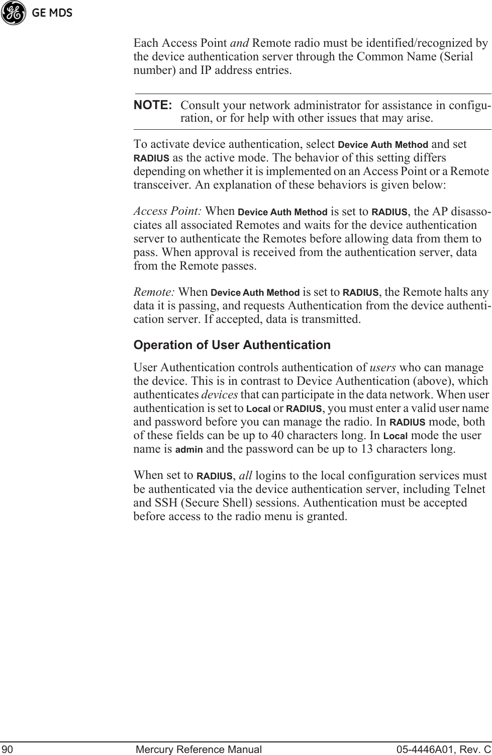 90 Mercury Reference Manual 05-4446A01, Rev. CEach Access Point and Remote radio must be identified/recognized by the device authentication server through the Common Name (Serial number) and IP address entries.NOTE: Consult your network administrator for assistance in configu-ration, or for help with other issues that may arise.To activate device authentication, select Device Auth Method and set RADIUS as the active mode. The behavior of this setting differs depending on whether it is implemented on an Access Point or a Remote transceiver. An explanation of these behaviors is given below:Access Point: When Device Auth Method is set to RADIUS, the AP disasso-ciates all associated Remotes and waits for the device authentication server to authenticate the Remotes before allowing data from them to pass. When approval is received from the authentication server, data from the Remote passes.Remote: When Device Auth Method is set to RADIUS, the Remote halts any data it is passing, and requests Authentication from the device authenti-cation server. If accepted, data is transmitted.Operation of User AuthenticationUser Authentication controls authentication of users who can manage the device. This is in contrast to Device Authentication (above), which authenticates devices that can participate in the data network. When user authentication is set to Local or RADIUS, you must enter a valid user name and password before you can manage the radio. In RADIUS mode, both of these fields can be up to 40 characters long. In Local mode the user name is admin and the password can be up to 13 characters long.When set to RADIUS, all logins to the local configuration services must be authenticated via the device authentication server, including Telnet and SSH (Secure Shell) sessions. Authentication must be accepted before access to the radio menu is granted.