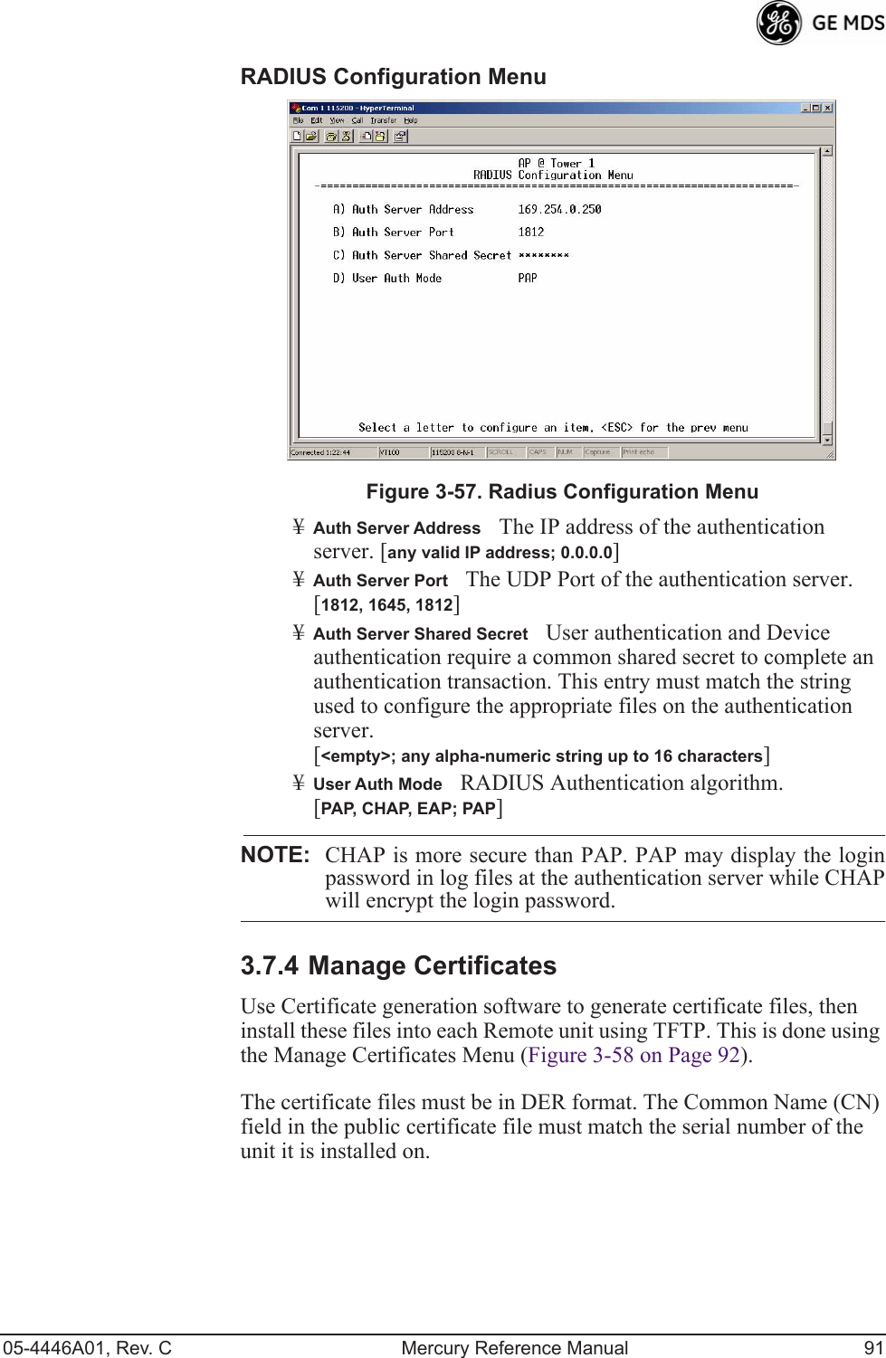 05-4446A01, Rev. C Mercury Reference Manual 91RADIUS Configuration Menu Invisible place holderFigure 3-57. Radius Configuration Menu¥Auth Server AddressThe IP address of the authentication server. [any valid IP address; 0.0.0.0]¥Auth Server PortThe UDP Port of the authentication server. [1812, 1645, 1812]¥Auth Server Shared SecretUser authentication and Device authentication require a common shared secret to complete an authentication transaction. This entry must match the string used to configure the appropriate files on the authentication server. [&lt;empty&gt;; any alpha-numeric string up to 16 characters]¥User Auth ModeRADIUS Authentication algorithm.[PAP, CHAP, EAP; PAP]NOTE: CHAP is more secure than PAP. PAP may display the loginpassword in log files at the authentication server while CHAPwill encrypt the login password.3.7.4 Manage CertificatesUse Certificate generation software to generate certificate files, then install these files into each Remote unit using TFTP. This is done using the Manage Certificates Menu (Figure 3-58 on Page 92). The certificate files must be in DER format. The Common Name (CN) field in the public certificate file must match the serial number of the unit it is installed on.