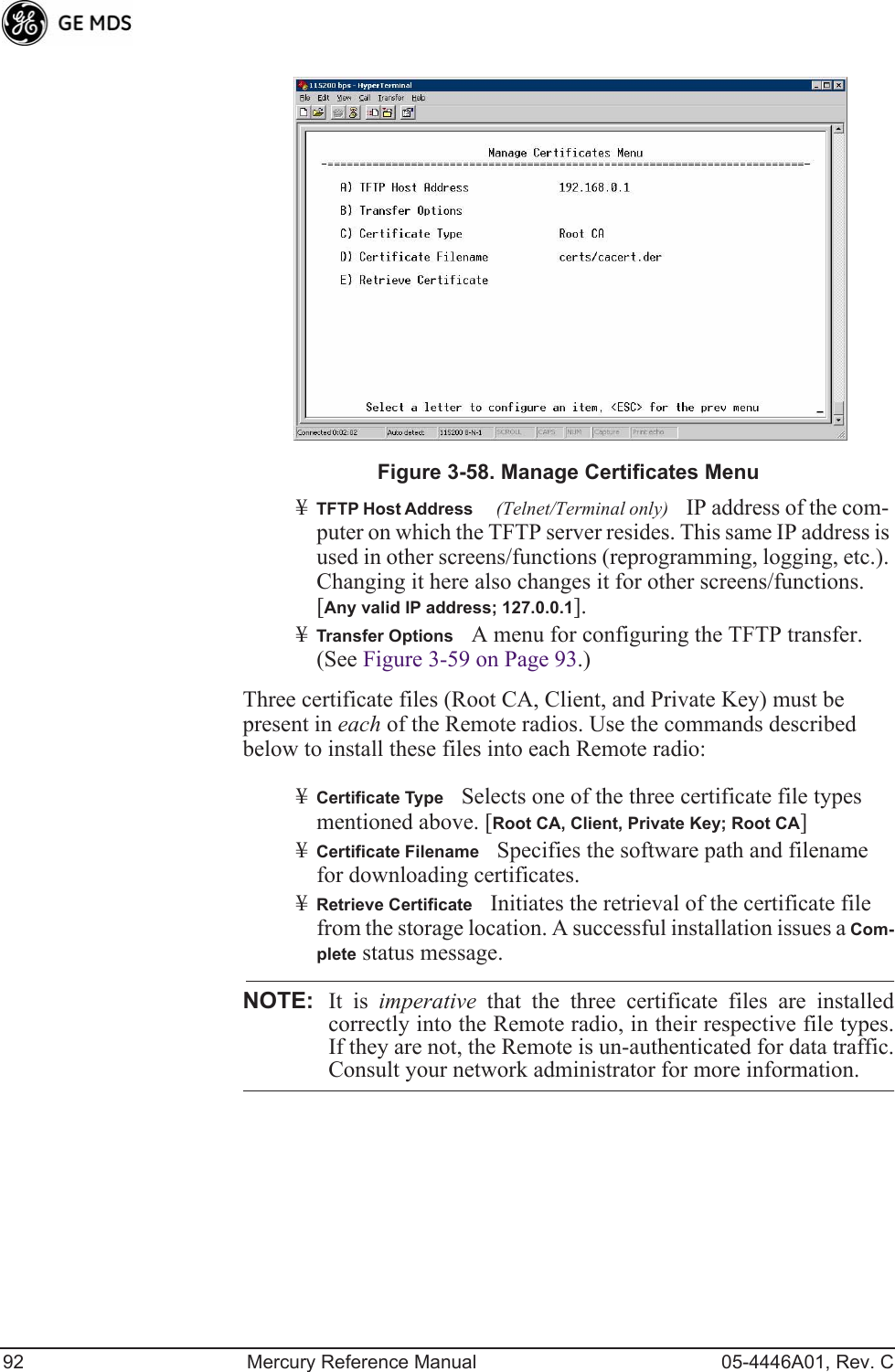 92 Mercury Reference Manual 05-4446A01, Rev. CInvisible place holderFigure 3-58. Manage Certificates Menu¥TFTP Host Address(Telnet/Terminal only)IP address of the com-puter on which the TFTP server resides. This same IP address is used in other screens/functions (reprogramming, logging, etc.). Changing it here also changes it for other screens/functions.[Any valid IP address; 127.0.0.1].¥Transfer OptionsA menu for configuring the TFTP transfer. (See Figure 3-59 on Page 93.)Three certificate files (Root CA, Client, and Private Key) must be present in each of the Remote radios. Use the commands described below to install these files into each Remote radio:¥Certificate TypeSelects one of the three certificate file types mentioned above. [Root CA, Client, Private Key; Root CA]¥Certificate FilenameSpecifies the software path and filename for downloading certificates.¥Retrieve CertificateInitiates the retrieval of the certificate file from the storage location. A successful installation issues a Com-plete status message.NOTE: It is imperative that the three certificate files are installedcorrectly into the Remote radio, in their respective file types.If they are not, the Remote is un-authenticated for data traffic.Consult your network administrator for more information.