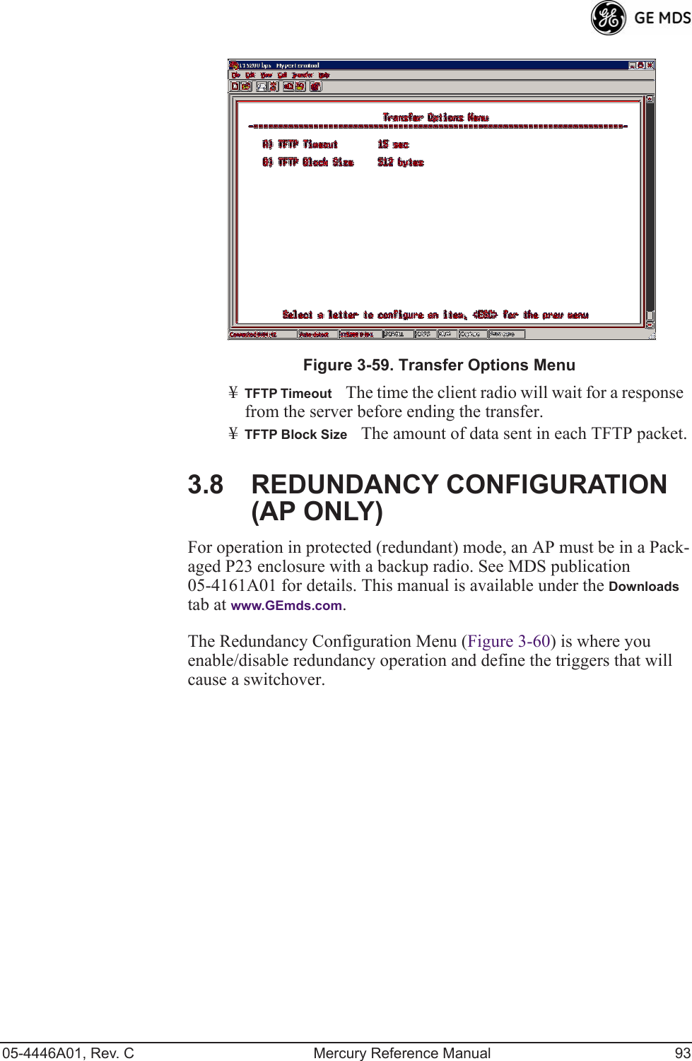 05-4446A01, Rev. C Mercury Reference Manual 93Invisible place holderFigure 3-59. Transfer Options Menu¥TFTP TimeoutThe time the client radio will wait for a response from the server before ending the transfer.¥TFTP Block SizeThe amount of data sent in each TFTP packet.3.8 REDUNDANCY CONFIGURATION (AP ONLY)For operation in protected (redundant) mode, an AP must be in a Pack-aged P23 enclosure with a backup radio. See MDS publication 05-4161A01 for details. This manual is available under the Downloads tab at www.GEmds.com.The Redundancy Configuration Menu (Figure 3-60) is where you enable/disable redundancy operation and define the triggers that will cause a switchover.