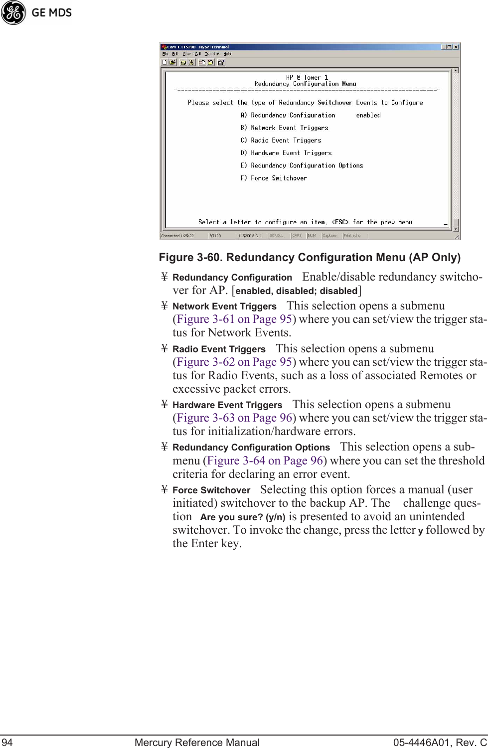 94 Mercury Reference Manual 05-4446A01, Rev. CInvisible place holderFigure 3-60. Redundancy Configuration Menu (AP Only)¥Redundancy ConfigurationEnable/disable redundancy switcho-ver for AP. [enabled, disabled; disabled]¥Network Event TriggersThis selection opens a submenu (Figure 3-61 on Page 95) where you can set/view the trigger sta-tus for Network Events.¥Radio Event TriggersThis selection opens a submenu (Figure 3-62 on Page 95) where you can set/view the trigger sta-tus for Radio Events, such as a loss of associated Remotes or excessive packet errors.¥Hardware Event TriggersThis selection opens a submenu (Figure 3-63 on Page 96) where you can set/view the trigger sta-tus for initialization/hardware errors.¥Redundancy Configuration OptionsThis selection opens a sub-menu (Figure 3-64 on Page 96) where you can set the threshold criteria for declaring an error event.¥Force SwitchoverSelecting this option forces a manual (user initiated) switchover to the backup AP. The challenge ques-tion Are you sure? (y/n) is presented to avoid an unintended switchover. To invoke the change, press the letter y followed by the Enter key.