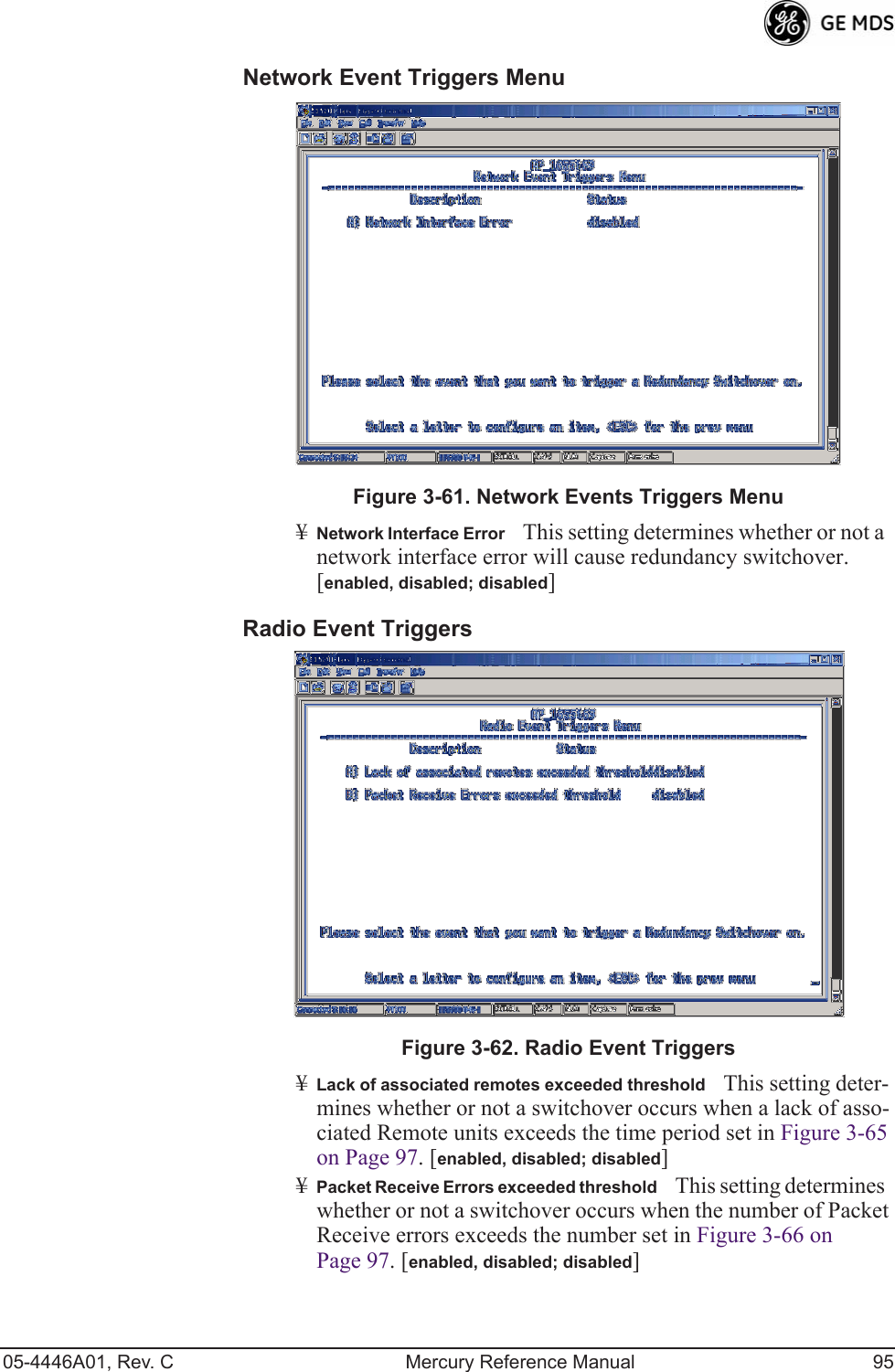 05-4446A01, Rev. C Mercury Reference Manual 95Network Event Triggers Menu Invisible place holderFigure 3-61. Network Events Triggers Menu¥Network Interface ErrorThis setting determines whether or not a network interface error will cause redundancy switchover. [enabled, disabled; disabled]Radio Event Triggers Invisible place holderFigure 3-62. Radio Event Triggers¥Lack of associated remotes exceeded thresholdThis setting deter-mines whether or not a switchover occurs when a lack of asso-ciated Remote units exceeds the time period set in Figure 3-65 on Page 97. [enabled, disabled; disabled]¥Packet Receive Errors exceeded thresholdThis setting determines whether or not a switchover occurs when the number of Packet Receive errors exceeds the number set in Figure 3-66 on Page 97. [enabled, disabled; disabled] 