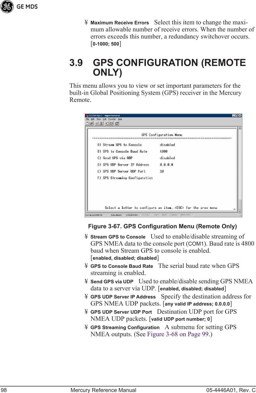 98 Mercury Reference Manual 05-4446A01, Rev. C¥Maximum Receive ErrorsSelect this item to change the maxi-mum allowable number of receive errors. When the number of errors exceeds this number, a redundancy switchover occurs. [0-1000; 500]3.9 GPS CONFIGURATION (REMOTE ONLY)This menu allows you to view or set important parameters for the built-in Global Positioning System (GPS) receiver in the Mercury Remote.Invisible place holderFigure 3-67. GPS Configuration Menu (Remote Only)¥Stream GPS to ConsoleUsed to enable/disable streaming of GPS NMEA data to the console port (COM1). Baud rate is 4800 baud when Stream GPS to console is enabled.[enabled, disabled; disabled]¥GPS to Console Baud RateThe serial baud rate when GPS streaming is enabled.¥Send GPS via UDPUsed to enable/disable sending GPS NMEA data to a server via UDP. [enabled, disabled; disabled]¥GPS UDP Server IP AddressSpecify the destination address for GPS NMEA UDP packets. [any valid IP address; 0.0.0.0]¥GPS UDP Server UDP PortDestination UDP port for GPS NMEA UDP packets. [valid UDP port number; 0]¥GPS Streaming ConfigurationA submenu for setting GPS NMEA outputs. (See Figure 3-68 on Page 99.)