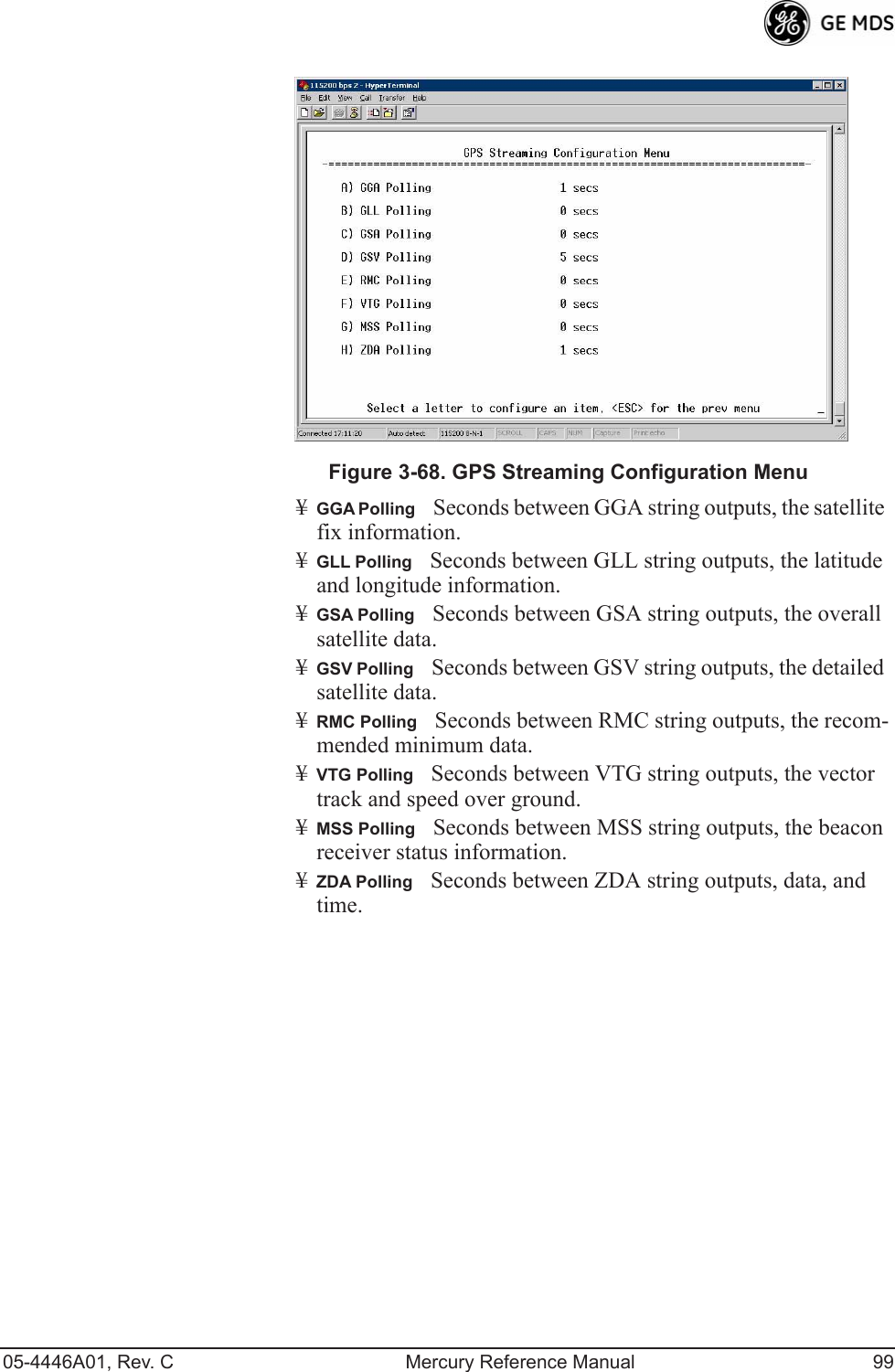 05-4446A01, Rev. C Mercury Reference Manual 99Invisible place holderFigure 3-68. GPS Streaming Configuration Menu¥GGA PollingSeconds between GGA string outputs, the satellite fix information.¥GLL PollingSeconds between GLL string outputs, the latitude and longitude information.¥GSA PollingSeconds between GSA string outputs, the overall satellite data.¥GSV PollingSeconds between GSV string outputs, the detailed satellite data.¥RMC PollingSeconds between RMC string outputs, the recom-mended minimum data.¥VTG PollingSeconds between VTG string outputs, the vector track and speed over ground.¥MSS PollingSeconds between MSS string outputs, the beacon receiver status information.¥ZDA PollingSeconds between ZDA string outputs, data, and time.