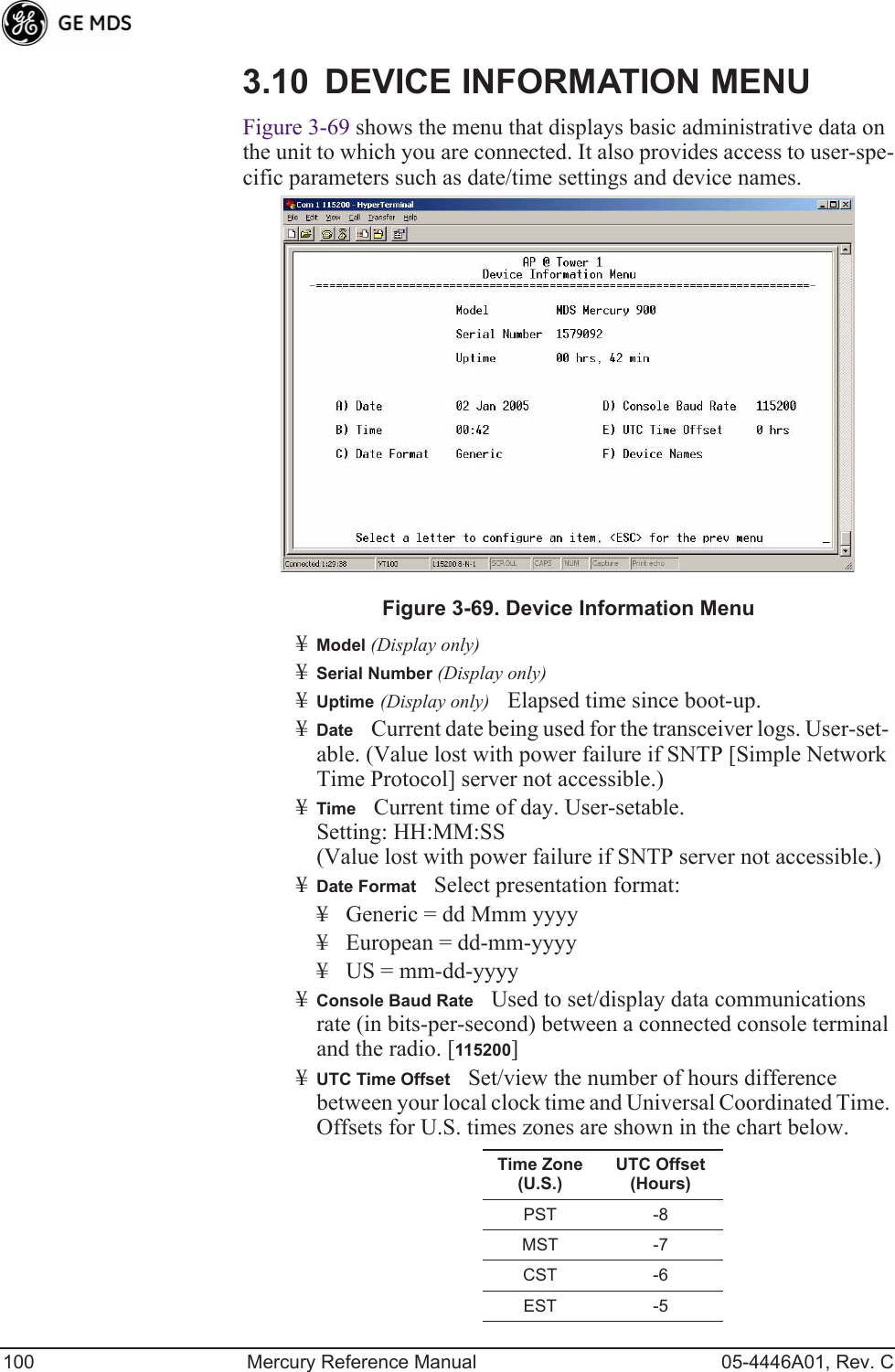 100 Mercury Reference Manual 05-4446A01, Rev. C3.10 DEVICE INFORMATION MENUFigure 3-69 shows the menu that displays basic administrative data on the unit to which you are connected. It also provides access to user-spe-cific parameters such as date/time settings and device names.Figure 3-69. Device Information Menu¥Model (Display only)¥Serial Number (Display only)¥Uptime (Display only)Elapsed time since boot-up.¥DateCurrent date being used for the transceiver logs. User-set-able. (Value lost with power failure if SNTP [Simple Network Time Protocol] server not accessible.) ¥TimeCurrent time of day. User-setable. Setting: HH:MM:SS (Value lost with power failure if SNTP server not accessible.)¥Date FormatSelect presentation format:¥ Generic = dd Mmm yyyy¥ European = dd-mm-yyyy¥ US = mm-dd-yyyy¥Console Baud RateUsed to set/display data communications rate (in bits-per-second) between a connected console terminal and the radio. [115200]¥UTC Time OffsetSet/view the number of hours difference between your local clock time and Universal Coordinated Time. Offsets for U.S. times zones are shown in the chart below.Time Zone (U.S.)UTC Offset (Hours)PST -8MST -7CST -6EST -5