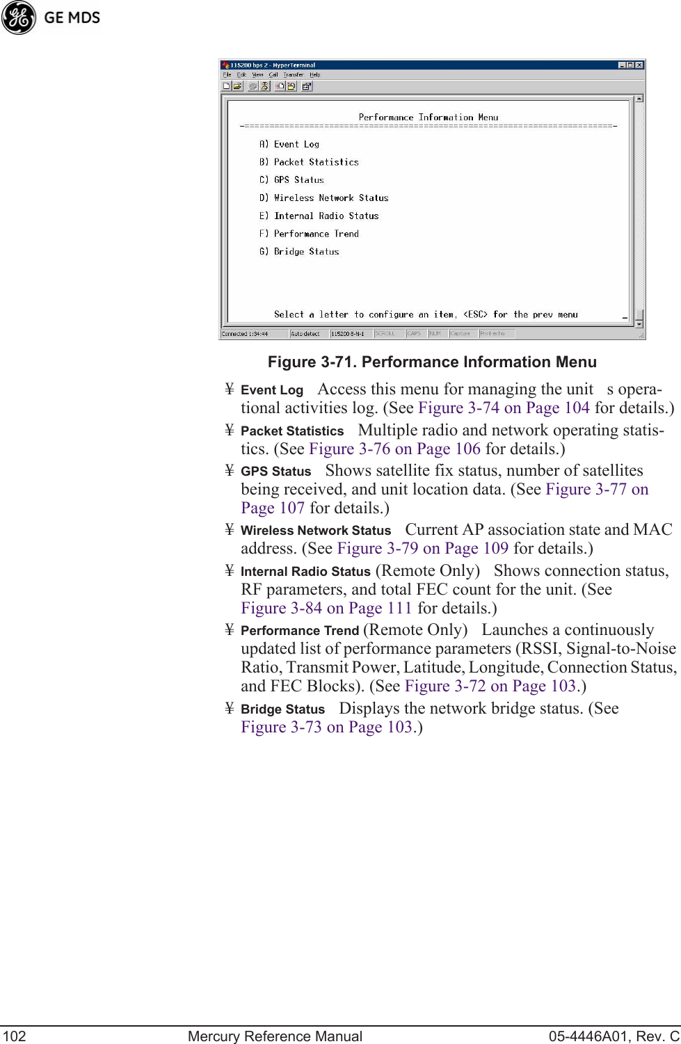 102 Mercury Reference Manual 05-4446A01, Rev. CInvisible place holderFigure 3-71. Performance Information Menu¥Event LogAccess this menu for managing the units opera-tional activities log. (See Figure 3-74 on Page 104 for details.)¥Packet StatisticsMultiple radio and network operating statis-tics. (See Figure 3-76 on Page 106 for details.)¥GPS StatusShows satellite fix status, number of satellites being received, and unit location data. (See Figure 3-77 on Page 107 for details.)¥Wireless Network StatusCurrent AP association state and MAC address. (See Figure 3-79 on Page 109 for details.)¥Internal Radio Status (Remote Only)Shows connection status, RF parameters, and total FEC count for the unit. (See Figure 3-84 on Page 111 for details.)¥Performance Trend (Remote Only)Launches a continuously updated list of performance parameters (RSSI, Signal-to-Noise Ratio, Transmit Power, Latitude, Longitude, Connection Status, and FEC Blocks). (See Figure 3-72 on Page 103.)¥Bridge StatusDisplays the network bridge status. (See Figure 3-73 on Page 103.)