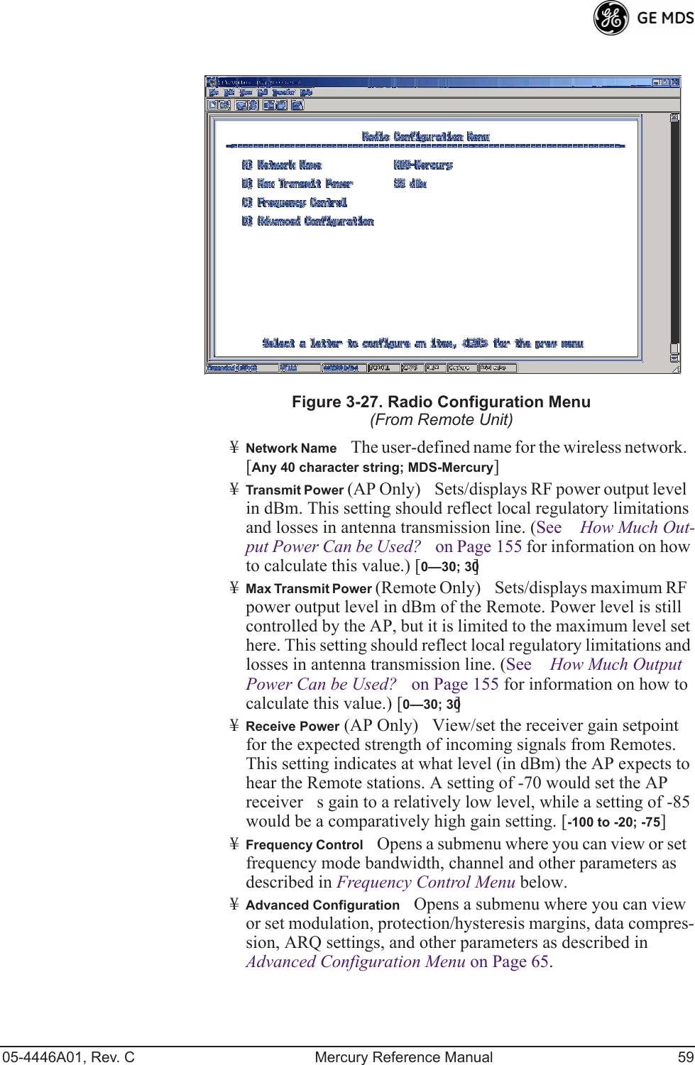 05-4446A01, Rev. C Mercury Reference Manual 59Figure 3-27. Radio Configuration Menu(From Remote Unit)¥Network NameThe user-defined name for the wireless network. [Any 40 character string; MDS-Mercury]¥Transmit Power (AP Only)Sets/displays RF power output level in dBm. This setting should reflect local regulatory limitations and losses in antenna transmission line. (See How Much Out-put Power Can be Used? on Page 155 for information on how to calculate this value.) [0—30; 30]¥Max Transmit Power (Remote Only)Sets/displays maximum RF power output level in dBm of the Remote. Power level is still controlled by the AP, but it is limited to the maximum level set here. This setting should reflect local regulatory limitations and losses in antenna transmission line. (See How Much Output Power Can be Used? on Page 155 for information on how to calculate this value.) [0—30; 30]¥Receive Power (AP Only)View/set the receiver gain setpoint for the expected strength of incoming signals from Remotes. This setting indicates at what level (in dBm) the AP expects to hear the Remote stations. A setting of -70 would set the AP receivers gain to a relatively low level, while a setting of -85 would be a comparatively high gain setting. [-100 to -20; -75]¥Frequency ControlOpens a submenu where you can view or set frequency mode bandwidth, channel and other parameters as described in Frequency Control Menu below.¥Advanced ConfigurationOpens a submenu where you can view or set modulation, protection/hysteresis margins, data compres-sion, ARQ settings, and other parameters as described in Advanced Configuration Menu on Page 65. 