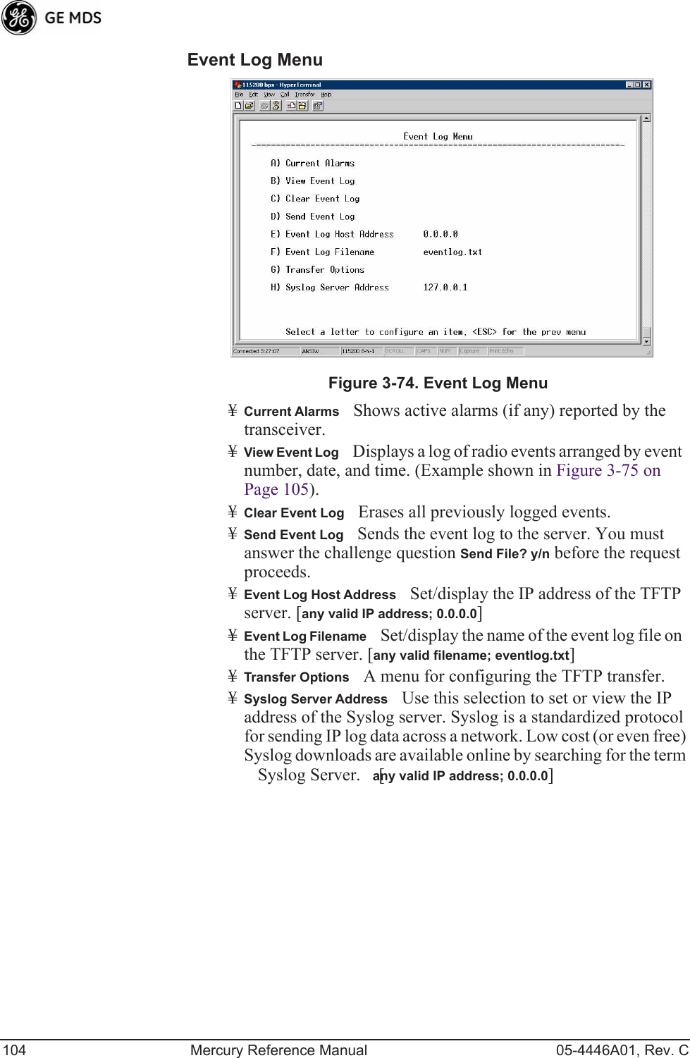 104 Mercury Reference Manual 05-4446A01, Rev. CEvent Log Menu Invisible place holderFigure 3-74. Event Log Menu¥Current AlarmsShows active alarms (if any) reported by the transceiver.¥View Event LogDisplays a log of radio events arranged by event number, date, and time. (Example shown in Figure 3-75 on Page 105).¥Clear Event LogErases all previously logged events.¥Send Event LogSends the event log to the server. You must answer the challenge question Send File? y/n before the request proceeds.¥Event Log Host AddressSet/display the IP address of the TFTP server. [any valid IP address; 0.0.0.0]¥Event Log FilenameSet/display the name of the event log file on the TFTP server. [any valid filename; eventlog.txt]¥Transfer OptionsA menu for configuring the TFTP transfer.¥Syslog Server AddressUse this selection to set or view the IP address of the Syslog server. Syslog is a standardized protocol for sending IP log data across a network. Low cost (or even free) Syslog downloads are available online by searching for the term Syslog Server. [any valid IP address; 0.0.0.0]