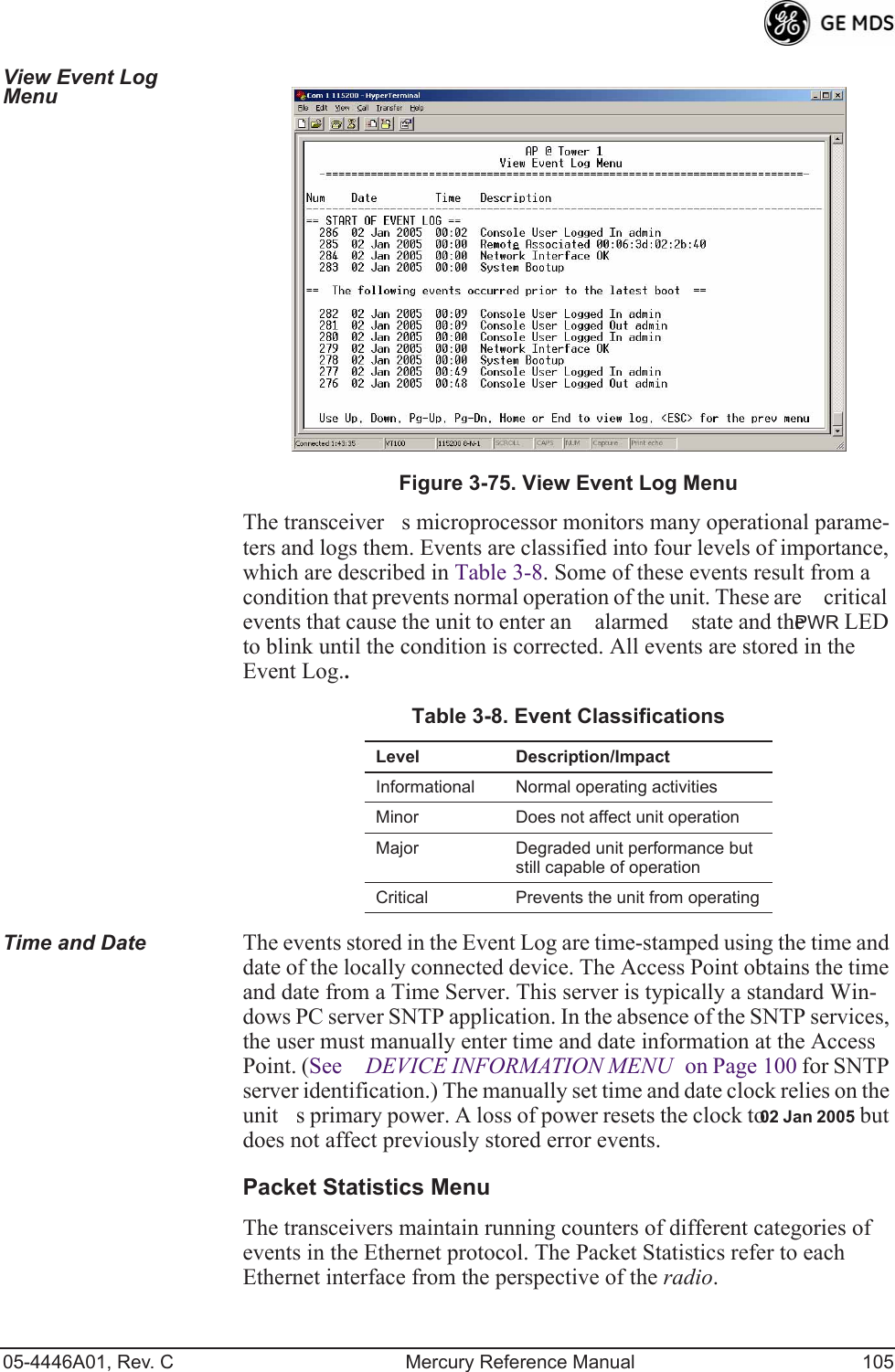 05-4446A01, Rev. C Mercury Reference Manual 105View Event Log Menu Invisible place holderFigure 3-75. View Event Log MenuThe transceivers microprocessor monitors many operational parame-ters and logs them. Events are classified into four levels of importance, which are described in Table 3-8. Some of these events result from a condition that prevents normal operation of the unit. These are critical events that cause the unit to enter an alarmed state and the PWR LED to blink until the condition is corrected. All events are stored in the Event Log..Time and Date The events stored in the Event Log are time-stamped using the time and date of the locally connected device. The Access Point obtains the time and date from a Time Server. This server is typically a standard Win-dows PC server SNTP application. In the absence of the SNTP services, the user must manually enter time and date information at the Access Point. (See DEVICE INFORMATION MENU on Page 100 for SNTP server identification.) The manually set time and date clock relies on the units primary power. A loss of power resets the clock to 02 Jan 2005 but does not affect previously stored error events.Packet Statistics MenuThe transceivers maintain running counters of different categories of events in the Ethernet protocol. The Packet Statistics refer to each Ethernet interface from the perspective of the radio.Table 3-8. Event ClassificationsLevel Description/ImpactInformational Normal operating activitiesMinor Does not affect unit operationMajor Degraded unit performance but still capable of operationCritical Prevents the unit from operating