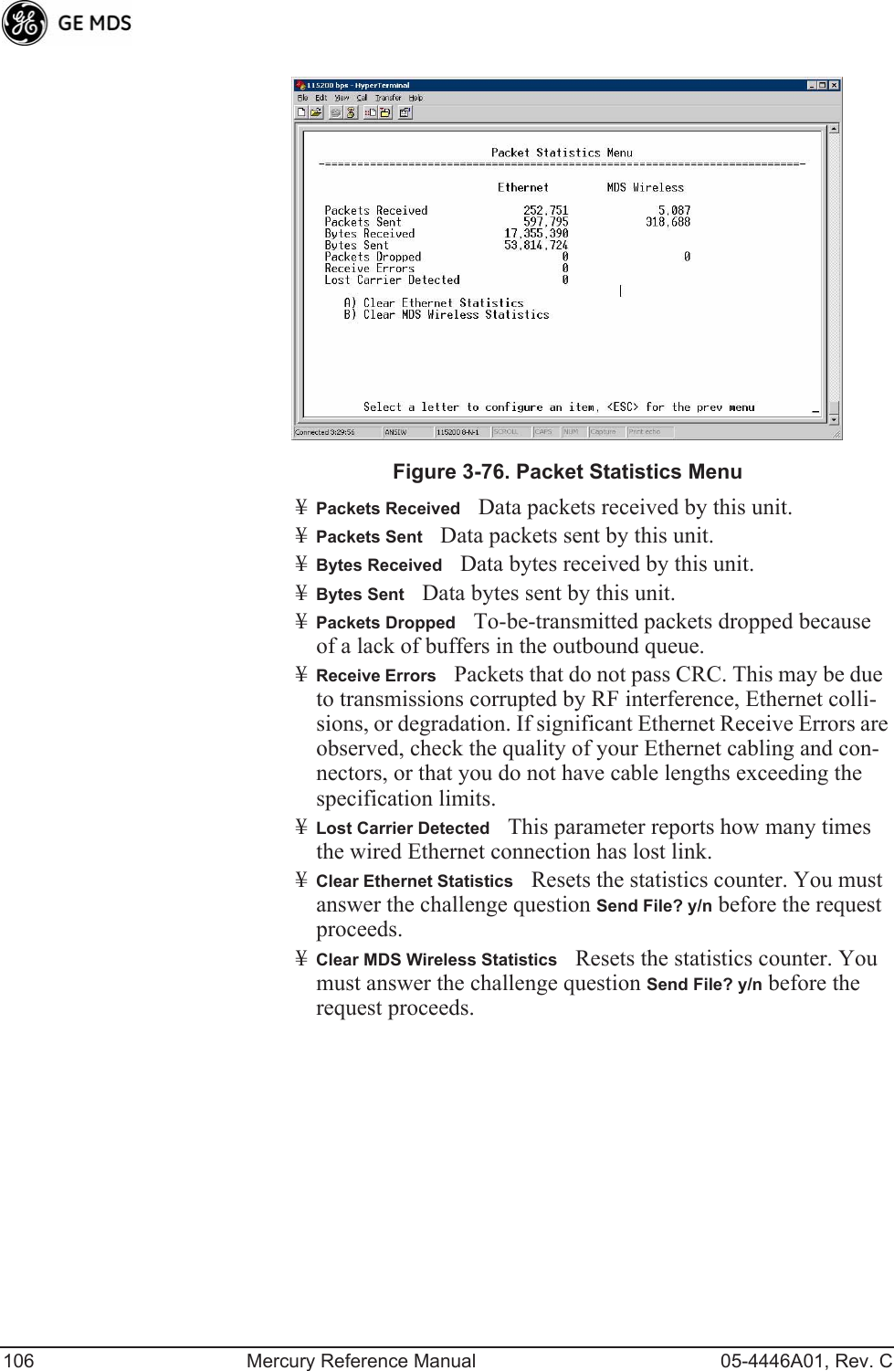 106 Mercury Reference Manual 05-4446A01, Rev. CInvisible place holderFigure 3-76. Packet Statistics Menu¥Packets ReceivedData packets received by this unit.¥Packets SentData packets sent by this unit.¥Bytes ReceivedData bytes received by this unit.¥Bytes SentData bytes sent by this unit.¥Packets DroppedTo-be-transmitted packets dropped because of a lack of buffers in the outbound queue.¥Receive ErrorsPackets that do not pass CRC. This may be due to transmissions corrupted by RF interference, Ethernet colli-sions, or degradation. If significant Ethernet Receive Errors are observed, check the quality of your Ethernet cabling and con-nectors, or that you do not have cable lengths exceeding the specification limits.¥Lost Carrier DetectedThis parameter reports how many times the wired Ethernet connection has lost link.¥Clear Ethernet StatisticsResets the statistics counter. You must answer the challenge question Send File? y/n before the request proceeds.¥Clear MDS Wireless StatisticsResets the statistics counter. You must answer the challenge question Send File? y/n before the request proceeds.