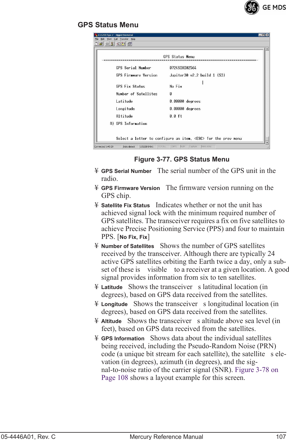 05-4446A01, Rev. C Mercury Reference Manual 107GPS Status Menu Invisible place holderFigure 3-77. GPS Status Menu¥GPS Serial NumberThe serial number of the GPS unit in the radio.¥GPS Firmware VersionThe firmware version running on the GPS chip.¥Satellite Fix StatusIndicates whether or not the unit has achieved signal lock with the minimum required number of GPS satellites. The transceiver requires a fix on five satellites to achieve Precise Positioning Service (PPS) and four to maintain PPS. [No Fix, Fix]¥Number of SatellitesShows the number of GPS satellites received by the transceiver. Although there are typically 24 active GPS satellites orbiting the Earth twice a day, only a sub-set of these is visible to a receiver at a given location. A good signal provides information from six to ten satellites.¥LatitudeShows the transceivers latitudinal location (in degrees), based on GPS data received from the satellites.¥LongitudeShows the transceivers longitudinal location (in degrees), based on GPS data received from the satellites.¥AltitudeShows the transceivers altitude above sea level (in feet), based on GPS data received from the satellites.¥GPS InformationShows data about the individual satellites being received, including the Pseudo-Random Noise (PRN) code (a unique bit stream for each satellite), the satellites ele-vation (in degrees), azimuth (in degrees), and the sig-nal-to-noise ratio of the carrier signal (SNR). Figure 3-78 on Page 108 shows a layout example for this screen.