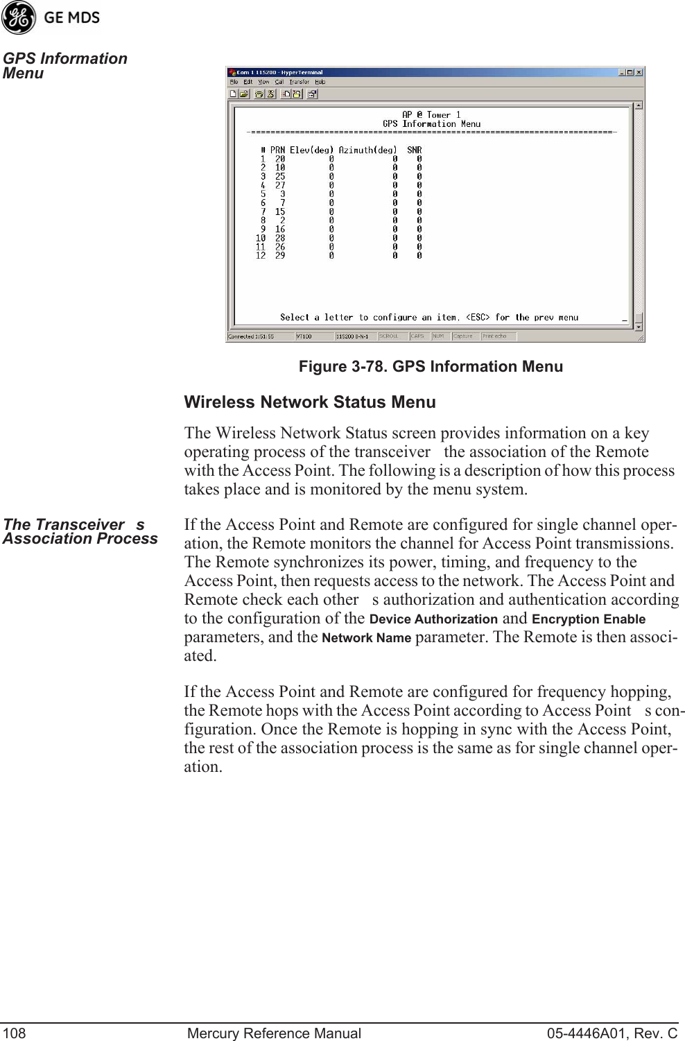 108 Mercury Reference Manual 05-4446A01, Rev. CGPS Information Menu Invisible place holderFigure 3-78. GPS Information MenuWireless Network Status MenuThe Wireless Network Status screen provides information on a key operating process of the transceiverthe association of the Remote with the Access Point. The following is a description of how this process takes place and is monitored by the menu system.The Transceivers Association Process If the Access Point and Remote are configured for single channel oper-ation, the Remote monitors the channel for Access Point transmissions. The Remote synchronizes its power, timing, and frequency to the Access Point, then requests access to the network. The Access Point and Remote check each others authorization and authentication according to the configuration of the Device Authorization and Encryption Enable parameters, and the Network Name parameter. The Remote is then associ-ated.If the Access Point and Remote are configured for frequency hopping, the Remote hops with the Access Point according to Access Points con-figuration. Once the Remote is hopping in sync with the Access Point, the rest of the association process is the same as for single channel oper-ation. 