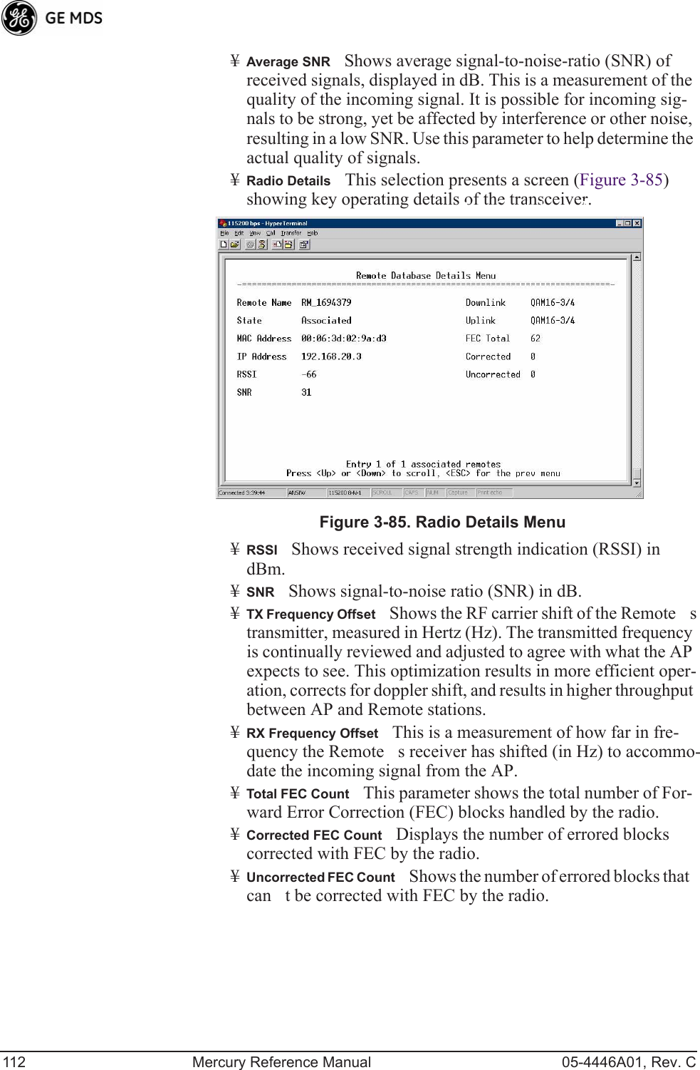 112 Mercury Reference Manual 05-4446A01, Rev. C¥Average SNRShows average signal-to-noise-ratio (SNR) of received signals, displayed in dB. This is a measurement of the quality of the incoming signal. It is possible for incoming sig-nals to be strong, yet be affected by interference or other noise, resulting in a low SNR. Use this parameter to help determine the actual quality of signals.¥Radio DetailsThis selection presents a screen (Figure 3-85) showing key operating details of the transceiver.Invisible place holderFigure 3-85. Radio Details Menu¥RSSIShows received signal strength indication (RSSI) in dBm.¥SNRShows signal-to-noise ratio (SNR) in dB.¥TX Frequency OffsetShows the RF carrier shift of the Remotes transmitter, measured in Hertz (Hz). The transmitted frequency is continually reviewed and adjusted to agree with what the AP expects to see. This optimization results in more efficient oper-ation, corrects for doppler shift, and results in higher throughput between AP and Remote stations.¥RX Frequency OffsetThis is a measurement of how far in fre-quency the Remotes receiver has shifted (in Hz) to accommo-date the incoming signal from the AP.¥Total FEC CountThis parameter shows the total number of For-ward Error Correction (FEC) blocks handled by the radio.¥Corrected FEC CountDisplays the number of errored blocks corrected with FEC by the radio.¥Uncorrected FEC CountShows the number of errored blocks that cant be corrected with FEC by the radio.