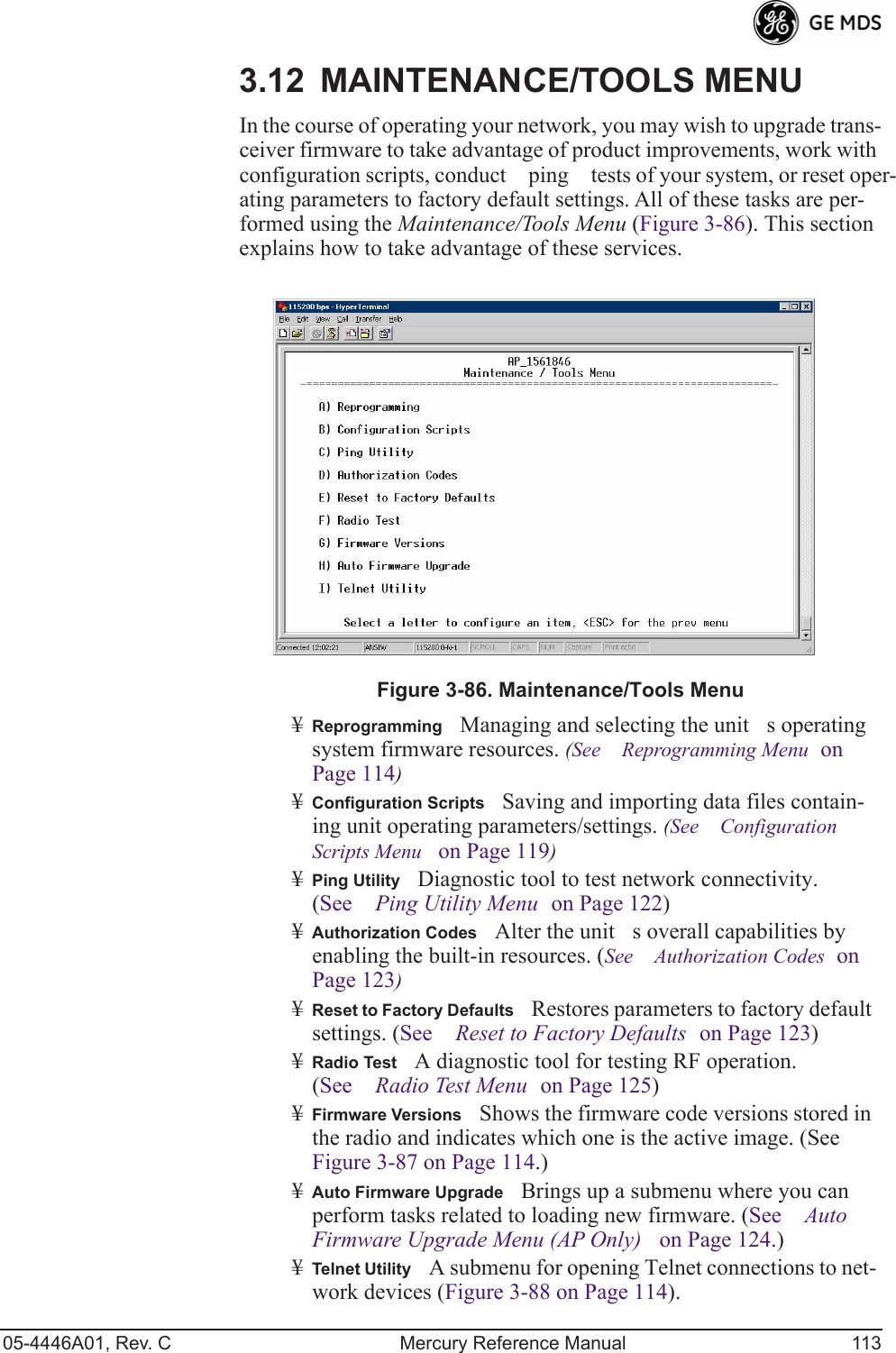 05-4446A01, Rev. C Mercury Reference Manual 1133.12 MAINTENANCE/TOOLS MENUIn the course of operating your network, you may wish to upgrade trans-ceiver firmware to take advantage of product improvements, work with configuration scripts, conduct ping tests of your system, or reset oper-ating parameters to factory default settings. All of these tasks are per-formed using the Maintenance/Tools Menu (Figure 3-86). This section explains how to take advantage of these services.Invisible place holderFigure 3-86. Maintenance/Tools Menu¥ReprogrammingManaging and selecting the units operating system firmware resources. (See Reprogramming Menu on Page 114)¥Configuration ScriptsSaving and importing data files contain-ing unit operating parameters/settings. (See Configuration Scripts Menu on Page 119)¥Ping UtilityDiagnostic tool to test network connectivity. (See Ping Utility Menu on Page 122)¥Authorization CodesAlter the units overall capabilities by enabling the built-in resources. (See Authorization Codes on Page 123)¥Reset to Factory DefaultsRestores parameters to factory default settings. (See Reset to Factory Defaults on Page 123)¥Radio TestA diagnostic tool for testing RF operation. (See Radio Test Menu on Page 125)¥Firmware VersionsShows the firmware code versions stored in the radio and indicates which one is the active image. (See Figure 3-87 on Page 114.)¥Auto Firmware UpgradeBrings up a submenu where you can perform tasks related to loading new firmware. (See Auto Firmware Upgrade Menu (AP Only) on Page 124.)¥Telnet UtilityA submenu for opening Telnet connections to net-work devices (Figure 3-88 on Page 114).