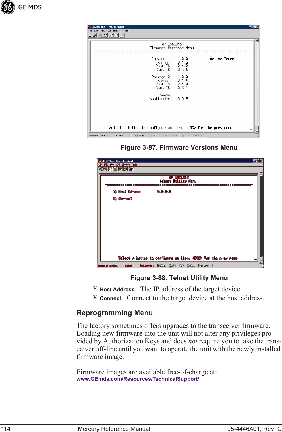 114 Mercury Reference Manual 05-4446A01, Rev. CInvisible place holderFigure 3-87. Firmware Versions MenuFigure 3-88. Telnet Utility Menu¥Host AddressThe IP address of the target device. ¥ConnectConnect to the target device at the host address.Reprogramming MenuThe factory sometimes offers upgrades to the transceiver firmware. Loading new firmware into the unit will not alter any privileges pro-vided by Authorization Keys and does not require you to take the trans-ceiver off-line until you want to operate the unit with the newly installed firmware image.Firmware images are available free-of-charge at:www.GEmds.com/Resources/TechnicalSupport/