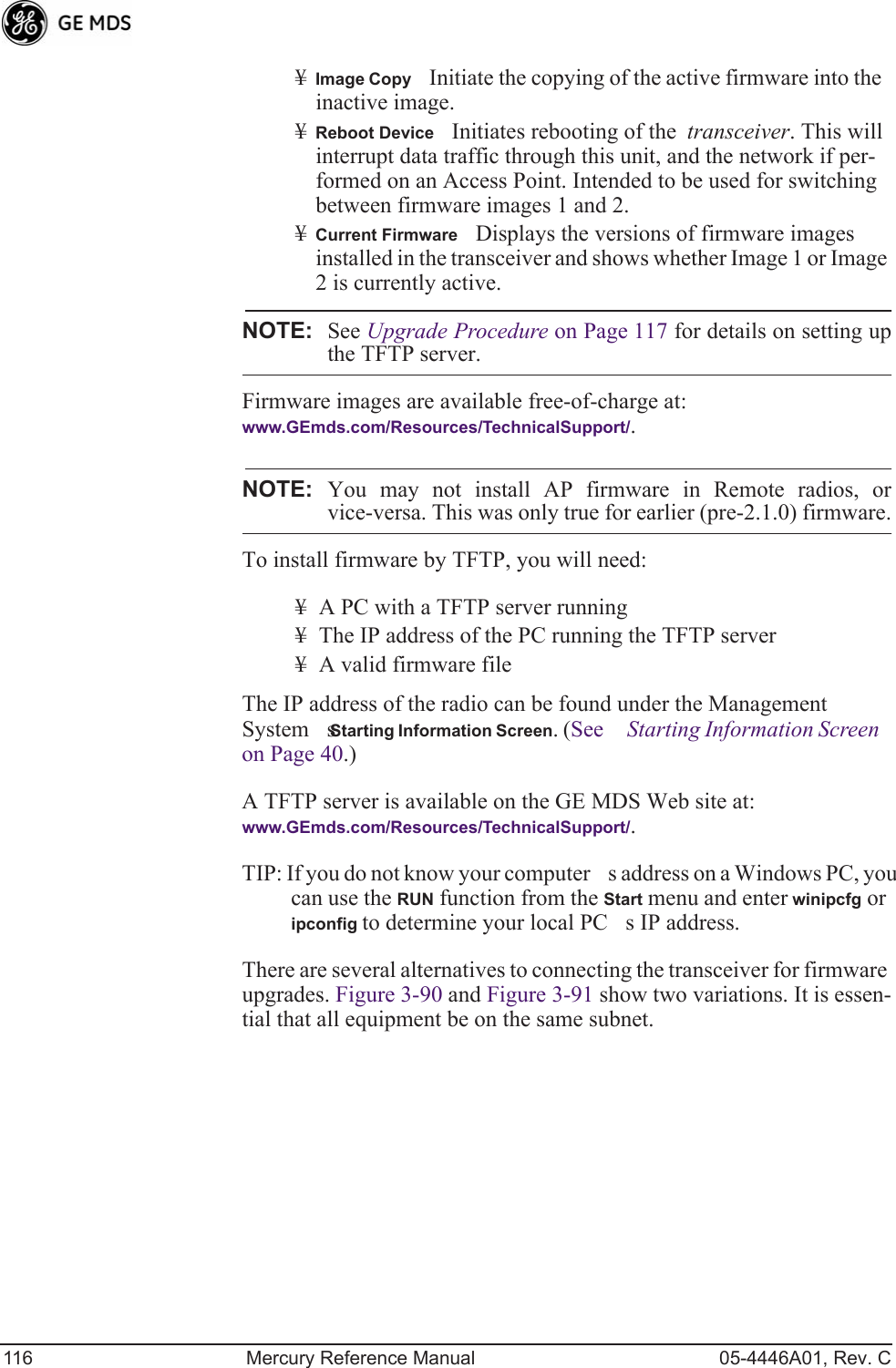 116 Mercury Reference Manual 05-4446A01, Rev. C¥Image CopyInitiate the copying of the active firmware into the inactive image.¥Reboot DeviceInitiates rebooting of the  transceiver. This will interrupt data traffic through this unit, and the network if per-formed on an Access Point. Intended to be used for switching between firmware images 1 and 2.¥Current FirmwareDisplays the versions of firmware images installed in the transceiver and shows whether Image 1 or Image 2 is currently active.NOTE: See Upgrade Procedure on Page 117 for details on setting upthe TFTP server.Firmware images are available free-of-charge at:www.GEmds.com/Resources/TechnicalSupport/.NOTE: You may not install AP firmware in Remote radios, orvice-versa. This was only true for earlier (pre-2.1.0) firmware.To install firmware by TFTP, you will need:¥ A PC with a TFTP server running¥ The IP address of the PC running the TFTP server¥ A valid firmware fileThe IP address of the radio can be found under the Management Systems Starting Information Screen. (See Starting Information Screen on Page 40.)A TFTP server is available on the GE MDS Web site at:www.GEmds.com/Resources/TechnicalSupport/. TIP: If you do not know your computers address on a Windows PC, you can use the RUN function from the Start menu and enter winipcfg or ipconfig to determine your local PCs IP address. There are several alternatives to connecting the transceiver for firmware upgrades. Figure 3-90 and Figure 3-91 show two variations. It is essen-tial that all equipment be on the same subnet.