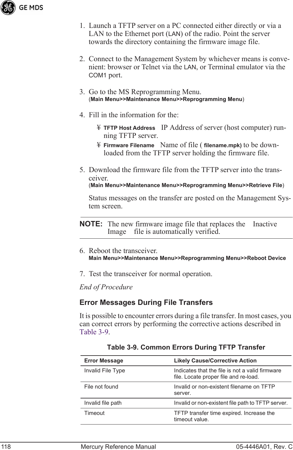 118 Mercury Reference Manual 05-4446A01, Rev. C1. Launch a TFTP server on a PC connected either directly or via a LAN to the Ethernet port (LAN) of the radio. Point the server towards the directory containing the firmware image file.2. Connect to the Management System by whichever means is conve-nient: browser or Telnet via the LAN, or Terminal emulator via the COM1 port.3. Go to the MS Reprogramming Menu. (Main Menu&gt;&gt;Maintenance Menu&gt;&gt;Reprogramming Menu)4. Fill in the information for the:¥TFTP Host AddressIP Address of server (host computer) run-ning TFTP server.¥Firmware FilenameName of file ( filename.mpk) to be down-loaded from the TFTP server holding the firmware file.5. Download the firmware file from the TFTP server into the trans-ceiver.(Main Menu&gt;&gt;Maintenance Menu&gt;&gt;Reprogramming Menu&gt;&gt;Retrieve File)Status messages on the transfer are posted on the Management Sys-tem screen.NOTE: The new firmware image file that replaces the Inactive Image file is automatically verified.6. Reboot the transceiver.Main Menu&gt;&gt;Maintenance Menu&gt;&gt;Reprogramming Menu&gt;&gt;Reboot Device7. Test the transceiver for normal operation.End of ProcedureError Messages During File TransfersIt is possible to encounter errors during a file transfer. In most cases, you can correct errors by performing the corrective actions described in Table 3-9.Table 3-9. Common Errors During TFTP Transfer Error Message Likely Cause/Corrective ActionInvalid File Type Indicates that the file is not a valid firmware file. Locate proper file and re-load.File not found Invalid or non-existent filename on TFTP server.Invalid file path Invalid or non-existent file path to TFTP server.Timeout TFTP transfer time expired. Increase the timeout value.