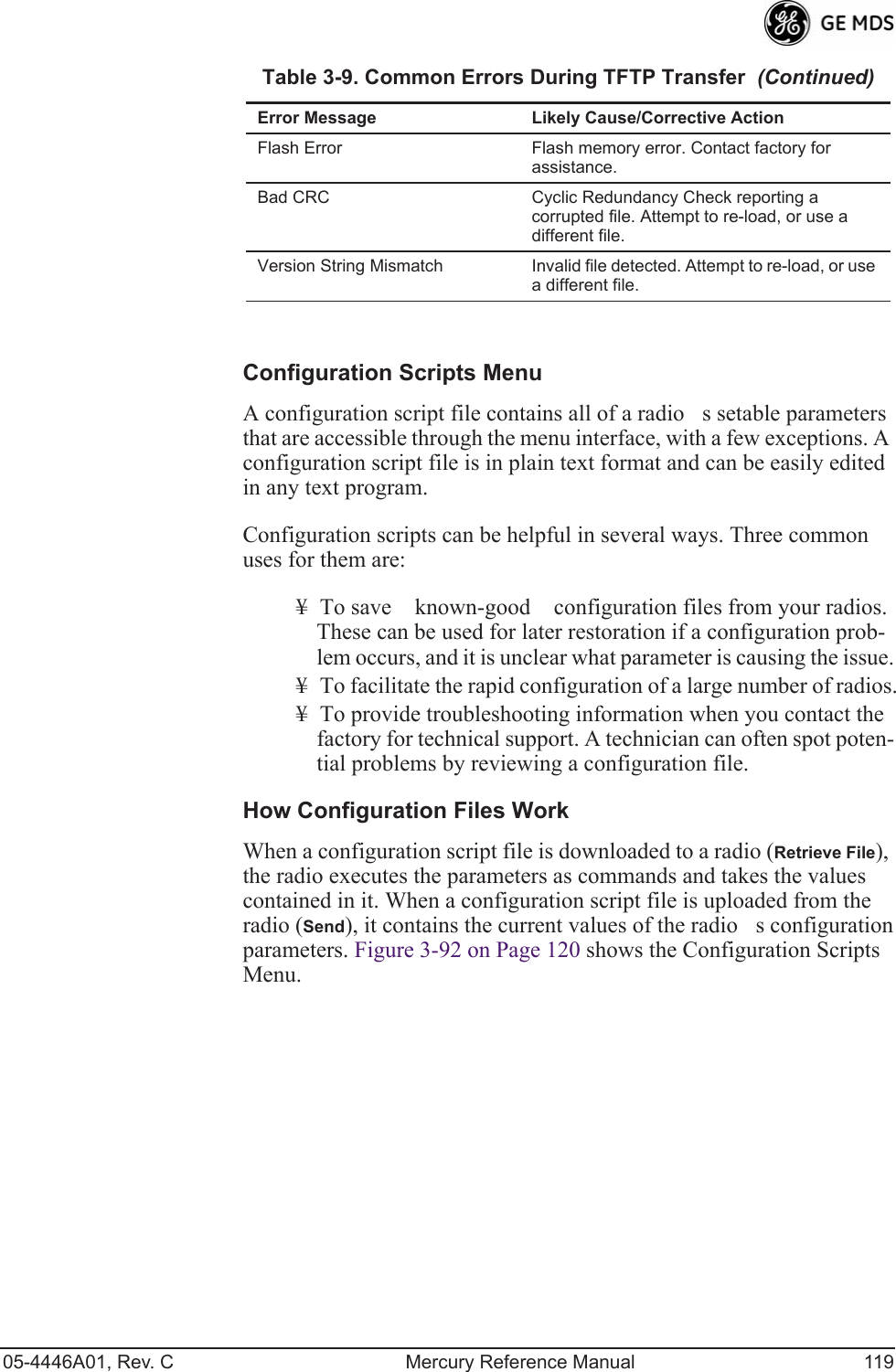 05-4446A01, Rev. C Mercury Reference Manual 119Configuration Scripts MenuA configuration script file contains all of a radios setable parameters that are accessible through the menu interface, with a few exceptions. A configuration script file is in plain text format and can be easily edited in any text program.Configuration scripts can be helpful in several ways. Three common uses for them are:¥ To save known-good configuration files from your radios. These can be used for later restoration if a configuration prob-lem occurs, and it is unclear what parameter is causing the issue.¥ To facilitate the rapid configuration of a large number of radios.¥ To provide troubleshooting information when you contact the factory for technical support. A technician can often spot poten-tial problems by reviewing a configuration file.How Configuration Files WorkWhen a configuration script file is downloaded to a radio (Retrieve File), the radio executes the parameters as commands and takes the values contained in it. When a configuration script file is uploaded from the radio (Send), it contains the current values of the radios configuration parameters. Figure 3-92 on Page 120 shows the Configuration Scripts Menu.Flash Error Flash memory error. Contact factory for assistance.Bad CRC Cyclic Redundancy Check reporting a corrupted file. Attempt to re-load, or use a different file.Version String Mismatch Invalid file detected. Attempt to re-load, or use a different file.Table 3-9. Common Errors During TFTP Transfer  (Continued)Error Message Likely Cause/Corrective Action