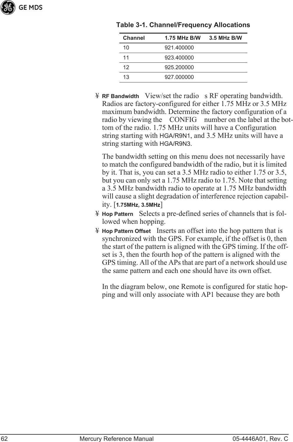 62 Mercury Reference Manual 05-4446A01, Rev. C¥RF BandwidthView/set the radios RF operating bandwidth. Radios are factory-configured for either 1.75 MHz or 3.5 MHz maximum bandwidth. Determine the factory configuration of a radio by viewing the CONFIG number on the label at the bot-tom of the radio. 1.75 MHz units will have a Configuration string starting with HGA/R9N1, and 3.5 MHz units will have a string starting with HGA/R9N3.The bandwidth setting on this menu does not necessarily have to match the configured bandwidth of the radio, but it is limited by it. That is, you can set a 3.5 MHz radio to either 1.75 or 3.5, but you can only set a 1.75 MHz radio to 1.75. Note that setting a 3.5 MHz bandwidth radio to operate at 1.75 MHz bandwidth will cause a slight degradation of interference rejection capabil-ity. [1.75MHz, 3.5MHz]¥Hop PatternSelects a pre-defined series of channels that is fol-lowed when hopping.¥Hop Pattern OffsetInserts an offset into the hop pattern that is synchronized with the GPS. For example, if the offset is 0, then the start of the pattern is aligned with the GPS timing. If the off-set is 3, then the fourth hop of the pattern is aligned with the GPS timing. All of the APs that are part of a network should use the same pattern and each one should have its own offset. In the diagram below, one Remote is configured for static hop-ping and will only associate with AP1 because they are both 10 921.40000011 923.40000012 925.20000013 927.000000Table 3-1. Channel/Frequency AllocationsChannel 1.75 MHz B/W 3.5 MHz B/W