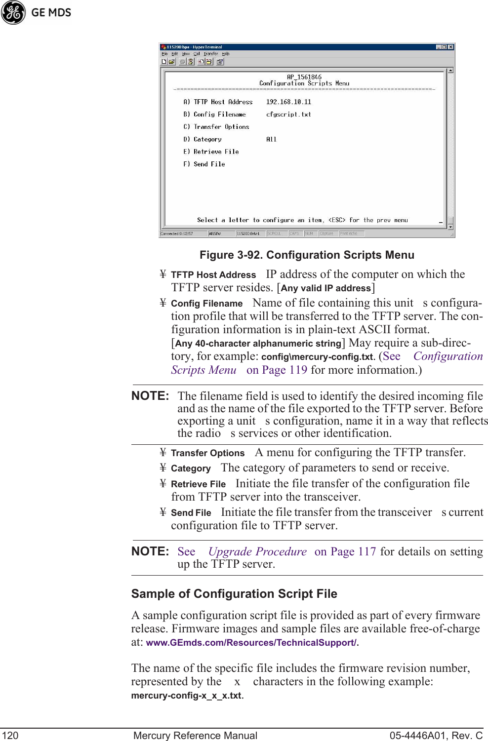 120 Mercury Reference Manual 05-4446A01, Rev. CInvisible place holderFigure 3-92. Configuration Scripts Menu¥TFTP Host AddressIP address of the computer on which the TFTP server resides. [Any valid IP address]¥Config FilenameName of file containing this units configura-tion profile that will be transferred to the TFTP server. The con-figuration information is in plain-text ASCII format.[Any 40-character alphanumeric string] May require a sub-direc-tory, for example: config\mercury-config.txt. (See Configuration Scripts Menu on Page 119 for more information.)NOTE: The filename field is used to identify the desired incoming fileand as the name of the file exported to the TFTP server. Beforeexporting a units configuration, name it in a way that reflectsthe radios services or other identification.¥Transfer OptionsA menu for configuring the TFTP transfer.¥CategoryThe category of parameters to send or receive.¥Retrieve FileInitiate the file transfer of the configuration file from TFTP server into the transceiver.¥Send FileInitiate the file transfer from the transceivers current configuration file to TFTP server.NOTE: See Upgrade Procedure on Page 117 for details on settingup the TFTP server.Sample of Configuration Script FileA sample configuration script file is provided as part of every firmware release. Firmware images and sample files are available free-of-charge at: www.GEmds.com/Resources/TechnicalSupport/.The name of the specific file includes the firmware revision number, represented by the x characters in the following example: mercury-config-x_x_x.txt. 