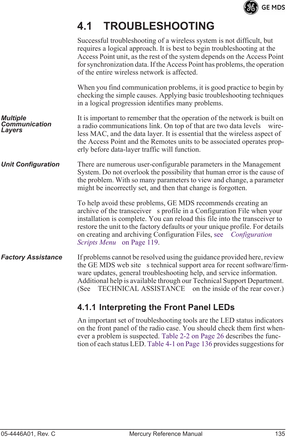 05-4446A01, Rev. C Mercury Reference Manual 1354.1 TROUBLESHOOTINGSuccessful troubleshooting of a wireless system is not difficult, but requires a logical approach. It is best to begin troubleshooting at the Access Point unit, as the rest of the system depends on the Access Point for synchronization data. If the Access Point has problems, the operation of the entire wireless network is affected.When you find communication problems, it is good practice to begin by checking the simple causes. Applying basic troubleshooting techniques in a logical progression identifies many problems.Multiple Communication LayersIt is important to remember that the operation of the network is built on a radio communications link. On top of that are two data levels wire-less MAC, and the data layer. It is essential that the wireless aspect of the Access Point and the Remotes units to be associated operates prop-erly before data-layer traffic will function.Unit Configuration There are numerous user-configurable parameters in the Management System. Do not overlook the possibility that human error is the cause of the problem. With so many parameters to view and change, a parameter might be incorrectly set, and then that change is forgotten.To help avoid these problems, GE MDS recommends creating an archive of the transceivers profile in a Configuration File when your installation is complete. You can reload this file into the transceiver to restore the unit to the factory defaults or your unique profile. For details on creating and archiving Configuration Files, see Configuration Scripts Menu on Page 119.Factory Assistance If problems cannot be resolved using the guidance provided here, review the GE MDS web sites technical support area for recent software/firm-ware updates, general troubleshooting help, and service information. Additional help is available through our Technical Support Department. (See TECHNICAL ASSISTANCE on the inside of the rear cover.)4.1.1 Interpreting the Front Panel LEDsAn important set of troubleshooting tools are the LED status indicators on the front panel of the radio case. You should check them first when-ever a problem is suspected. Table 2-2 on Page 26 describes the func-tion of each status LED. Table 4-1 on Page 136 provides suggestions for 