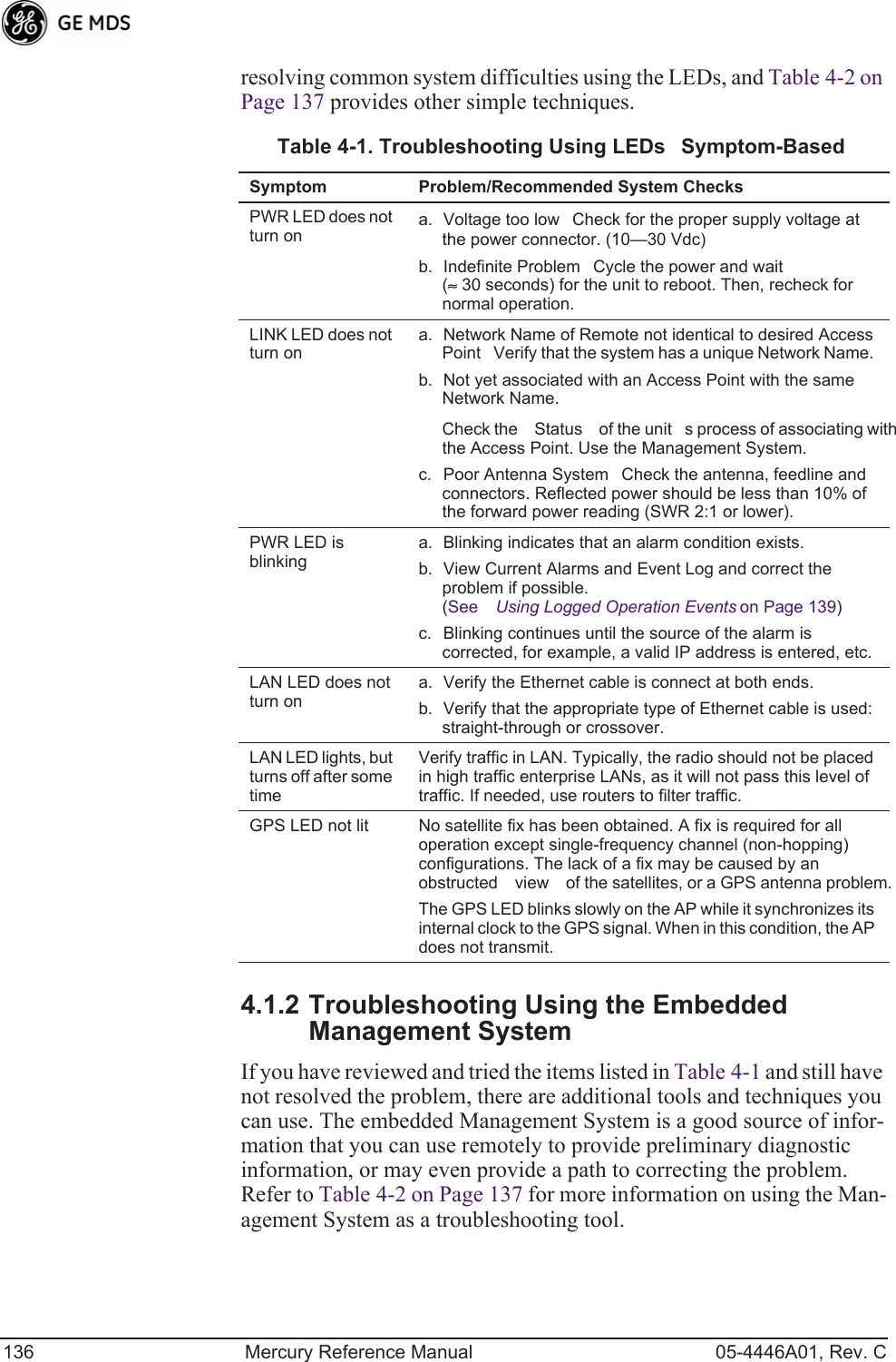 136 Mercury Reference Manual 05-4446A01, Rev. Cresolving common system difficulties using the LEDs, and Table 4-2 on Page 137 provides other simple techniques. 4.1.2 Troubleshooting Using the Embedded Management SystemIf you have reviewed and tried the items listed in Table 4-1 and still have not resolved the problem, there are additional tools and techniques you can use. The embedded Management System is a good source of infor-mation that you can use remotely to provide preliminary diagnostic information, or may even provide a path to correcting the problem. Refer to Table 4-2 on Page 137 for more information on using the Man-agement System as a troubleshooting tool.Table 4-1. Troubleshooting Using LEDsSymptom-BasedSymptom Problem/Recommended System ChecksPWR LED does not turn ona. Voltage too lowCheck for the proper supply voltage at the power connector. (10—30 Vdc)b. Indefinite ProblemCycle the power and wait (≈ 30 seconds) for the unit to reboot. Then, recheck for normal operation.LINK LED does not turn ona. Network Name of Remote not identical to desired Access PointVerify that the system has a unique Network Name.b. Not yet associated with an Access Point with the same Network Name.Check the Status of the units process of associating with the Access Point. Use the Management System.c. Poor Antenna SystemCheck the antenna, feedline and connectors. Reflected power should be less than 10% of the forward power reading (SWR 2:1 or lower). PWR LED is blinkinga. Blinking indicates that an alarm condition exists. b. View Current Alarms and Event Log and correct the problem if possible.(See Using Logged Operation Events on Page 139)c. Blinking continues until the source of the alarm is corrected, for example, a valid IP address is entered, etc.LAN LED does not turn ona. Verify the Ethernet cable is connect at both ends.b. Verify that the appropriate type of Ethernet cable is used: straight-through or crossover.LAN LED lights, but turns off after some timeVerify traffic in LAN. Typically, the radio should not be placed in high traffic enterprise LANs, as it will not pass this level of traffic. If needed, use routers to filter traffic.GPS LED not lit No satellite fix has been obtained. A fix is required for all operation except single-frequency channel (non-hopping) configurations. The lack of a fix may be caused by an obstructed view of the satellites, or a GPS antenna problem.The GPS LED blinks slowly on the AP while it synchronizes its internal clock to the GPS signal. When in this condition, the AP does not transmit.