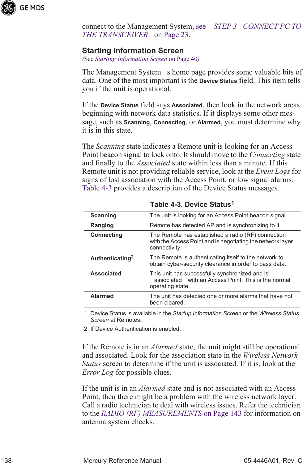 138 Mercury Reference Manual 05-4446A01, Rev. Cconnect to the Management System, see STEP 3CONNECT PC TO THE TRANSCEIVER on Page 23.Starting Information Screen(See Starting Information Screen on Page 40)The Management Systems home page provides some valuable bits of data. One of the most important is the Device Status field. This item tells you if the unit is operational.If the Device Status field says Associated, then look in the network areas beginning with network data statistics. If it displays some other mes-sage, such as Scanning, Connecting, or Alarmed, you must determine why it is in this state.The Scanning state indicates a Remote unit is looking for an Access Point beacon signal to lock onto. It should move to the Connecting state and finally to the Associated state within less than a minute. If this Remote unit is not providing reliable service, look at the Event Logs for signs of lost association with the Access Point, or low signal alarms. Table 4-3 provides a description of the Device Status messages.If the Remote is in an Alarmed state, the unit might still be operational and associated. Look for the association state in the Wireless Network Status screen to determine if the unit is associated. If it is, look at the Error Log for possible clues.If the unit is in an Alarmed state and is not associated with an Access Point, then there might be a problem with the wireless network layer. Call a radio technician to deal with wireless issues. Refer the technician to the RADIO (RF) MEASUREMENTS on Page 143 for information on antenna system checks.Table 4-3. Device Status1 1. Device Status is available in the Startup Information Screen or the Wireless Status Screen at Remotes.Scanning The unit is looking for an Access Point beacon signal.Ranging Remote has detected AP and is synchronizing to it.Connecting The Remote has established a radio (RF) connection with the Access Point and is negotiating the network layer connectivity.Authenticating22. If Device Authentication is enabled.The Remote is authenticating itself to the network to obtain cyber-security clearance in order to pass data.Associated This unit has successfully synchronized and is associated with an Access Point. This is the normal operating state.Alarmed The unit has detected one or more alarms that have not been cleared.