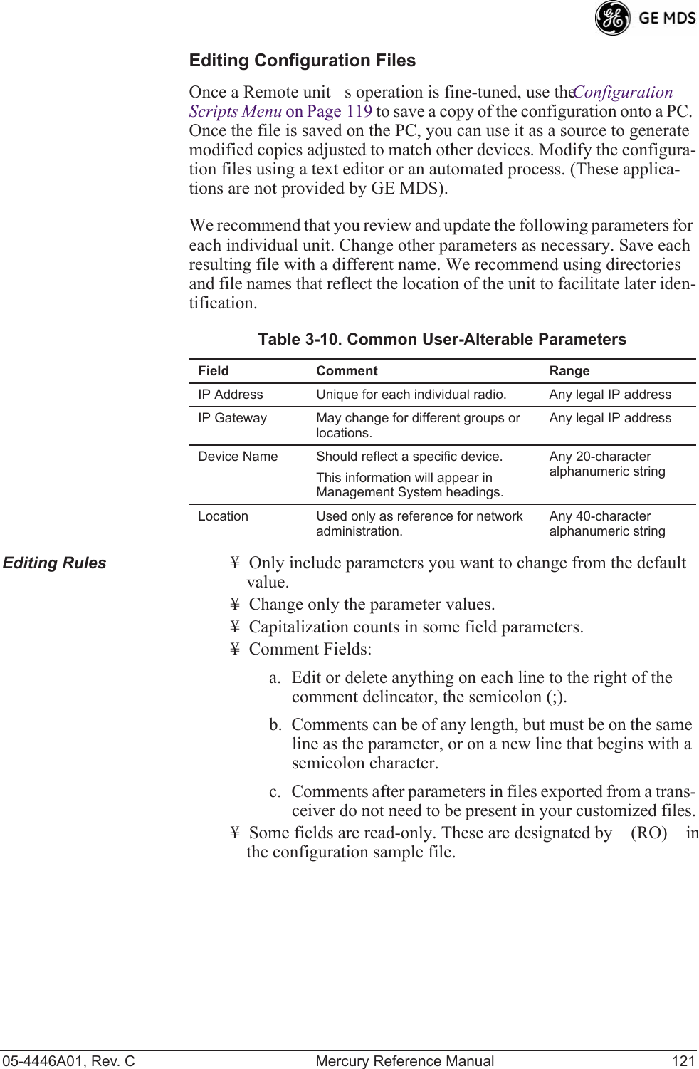 05-4446A01, Rev. C Mercury Reference Manual 121Editing Configuration FilesOnce a Remote units operation is fine-tuned, use the Configuration Scripts Menu on Page 119 to save a copy of the configuration onto a PC. Once the file is saved on the PC, you can use it as a source to generate modified copies adjusted to match other devices. Modify the configura-tion files using a text editor or an automated process. (These applica-tions are not provided by GE MDS).We recommend that you review and update the following parameters for each individual unit. Change other parameters as necessary. Save each resulting file with a different name. We recommend using directories and file names that reflect the location of the unit to facilitate later iden-tification.Editing Rules ¥ Only include parameters you want to change from the default value.¥ Change only the parameter values.¥ Capitalization counts in some field parameters. ¥ Comment Fields:a. Edit or delete anything on each line to the right of the comment delineator, the semicolon (;).b. Comments can be of any length, but must be on the same line as the parameter, or on a new line that begins with a semicolon character.c. Comments after parameters in files exported from a trans-ceiver do not need to be present in your customized files.¥ Some fields are read-only. These are designated by (RO) in the configuration sample file.Table 3-10. Common User-Alterable Parameters Field Comment RangeIP Address Unique for each individual radio. Any legal IP addressIP Gateway May change for different groups or locations.Any legal IP addressDevice Name Should reflect a specific device. This information will appear in Management System headings.Any 20-character alphanumeric stringLocation Used only as reference for network administration. Any 40-character alphanumeric string