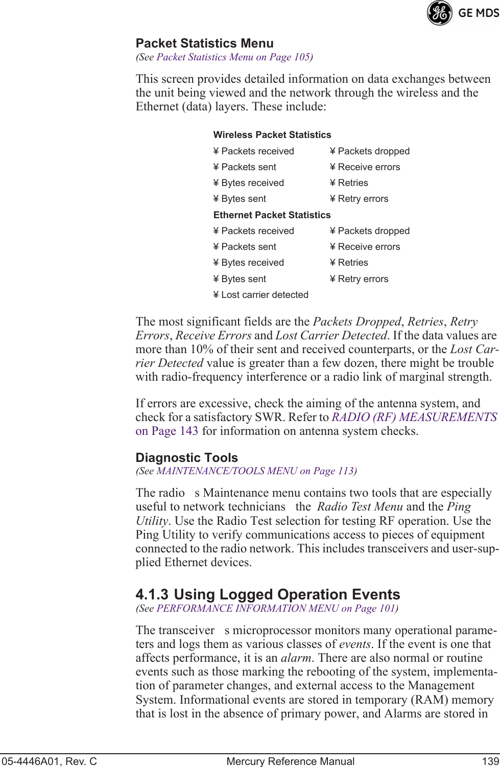 05-4446A01, Rev. C Mercury Reference Manual 139Packet Statistics Menu (See Packet Statistics Menu on Page 105)This screen provides detailed information on data exchanges between the unit being viewed and the network through the wireless and the Ethernet (data) layers. These include:The most significant fields are the Packets Dropped, Retries, Retry Errors, Receive Errors and Lost Carrier Detected. If the data values are more than 10% of their sent and received counterparts, or the Lost Car-rier Detected value is greater than a few dozen, there might be trouble with radio-frequency interference or a radio link of marginal strength. If errors are excessive, check the aiming of the antenna system, and check for a satisfactory SWR. Refer to RADIO (RF) MEASUREMENTS on Page 143 for information on antenna system checks.Diagnostic Tools(See MAINTENANCE/TOOLS MENU on Page 113)The radios Maintenance menu contains two tools that are especially useful to network techniciansthe  Radio Test Menu and the Ping Utility. Use the Radio Test selection for testing RF operation. Use the Ping Utility to verify communications access to pieces of equipment connected to the radio network. This includes transceivers and user-sup-plied Ethernet devices.4.1.3 Using Logged Operation Events(See PERFORMANCE INFORMATION MENU on Page 101)The transceivers microprocessor monitors many operational parame-ters and logs them as various classes of events. If the event is one that affects performance, it is an alarm. There are also normal or routine events such as those marking the rebooting of the system, implementa-tion of parameter changes, and external access to the Management System. Informational events are stored in temporary (RAM) memory that is lost in the absence of primary power, and Alarms are stored in Wireless Packet Statistics¥ Packets received ¥ Packets dropped¥ Packets sent ¥ Receive errors ¥ Bytes received ¥ Retries¥ Bytes sent ¥ Retry errorsEthernet Packet Statistics¥ Packets received ¥ Packets dropped¥ Packets sent ¥ Receive errors¥ Bytes received ¥ Retries¥ Bytes sent ¥ Retry errors¥ Lost carrier detected