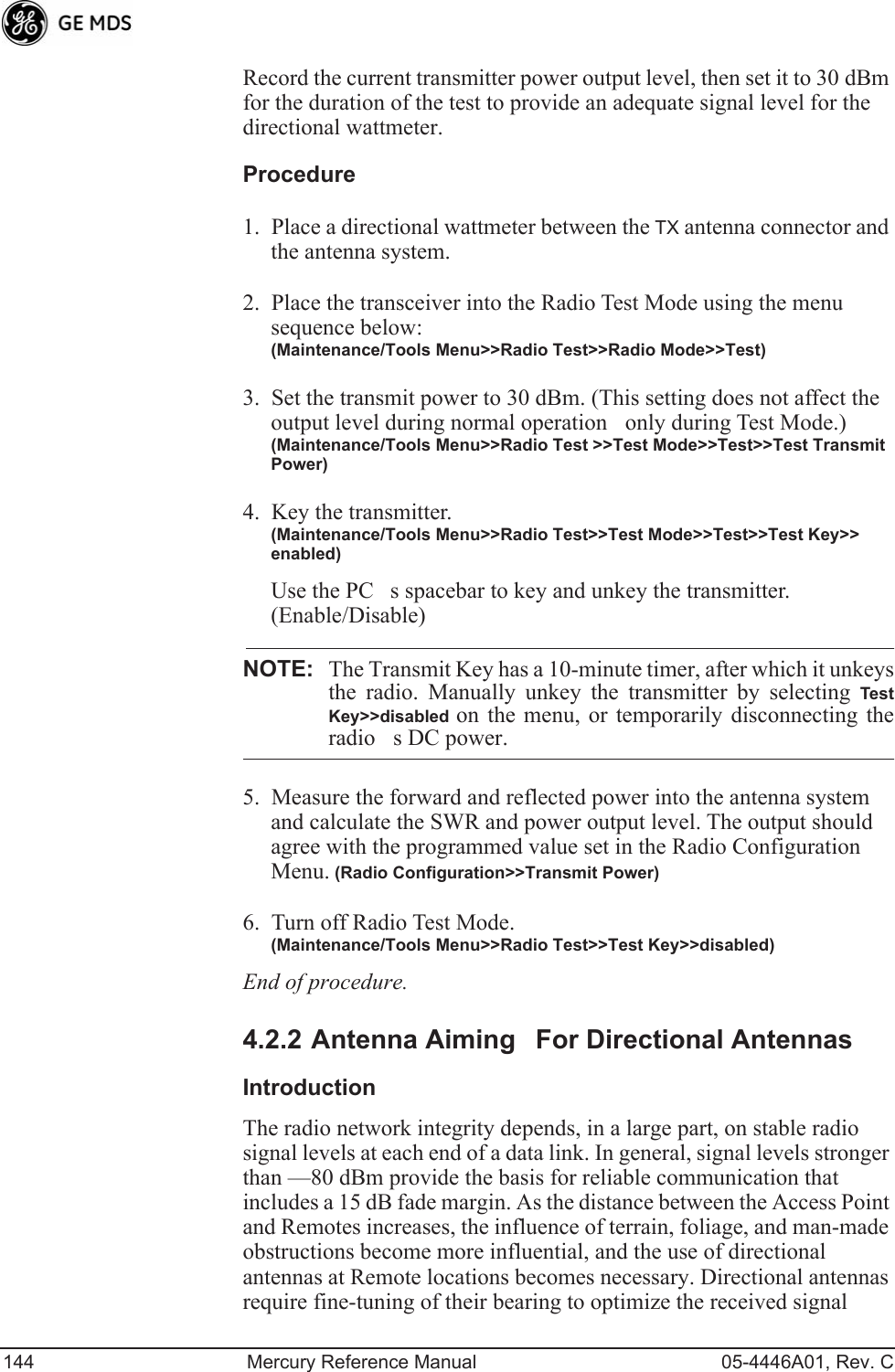 144 Mercury Reference Manual 05-4446A01, Rev. CRecord the current transmitter power output level, then set it to 30 dBm for the duration of the test to provide an adequate signal level for the directional wattmeter.Procedure1. Place a directional wattmeter between the TX antenna connector and the antenna system.2. Place the transceiver into the Radio Test Mode using the menu sequence below:(Maintenance/Tools Menu&gt;&gt;Radio Test&gt;&gt;Radio Mode&gt;&gt;Test)3. Set the transmit power to 30 dBm. (This setting does not affect the output level during normal operationonly during Test Mode.)(Maintenance/Tools Menu&gt;&gt;Radio Test &gt;&gt;Test Mode&gt;&gt;Test&gt;&gt;Test Transmit Power)4. Key the transmitter.(Maintenance/Tools Menu&gt;&gt;Radio Test&gt;&gt;Test Mode&gt;&gt;Test&gt;&gt;Test Key&gt;&gt; enabled)Use the PCs spacebar to key and unkey the transmitter. (Enable/Disable)NOTE: The Transmit Key has a 10-minute timer, after which it unkeysthe radio. Manually unkey the transmitter by selecting TestKey&gt;&gt;disabled  on the menu, or temporarily disconnecting theradios DC power.5. Measure the forward and reflected power into the antenna system and calculate the SWR and power output level. The output should agree with the programmed value set in the Radio Configuration Menu. (Radio Configuration&gt;&gt;Transmit Power)6. Turn off Radio Test Mode.(Maintenance/Tools Menu&gt;&gt;Radio Test&gt;&gt;Test Key&gt;&gt;disabled)End of procedure.4.2.2 Antenna AimingFor Directional AntennasIntroductionThe radio network integrity depends, in a large part, on stable radio signal levels at each end of a data link. In general, signal levels stronger than —80 dBm provide the basis for reliable communication that includes a 15 dB fade margin. As the distance between the Access Point and Remotes increases, the influence of terrain, foliage, and man-made obstructions become more influential, and the use of directional antennas at Remote locations becomes necessary. Directional antennas require fine-tuning of their bearing to optimize the received signal 