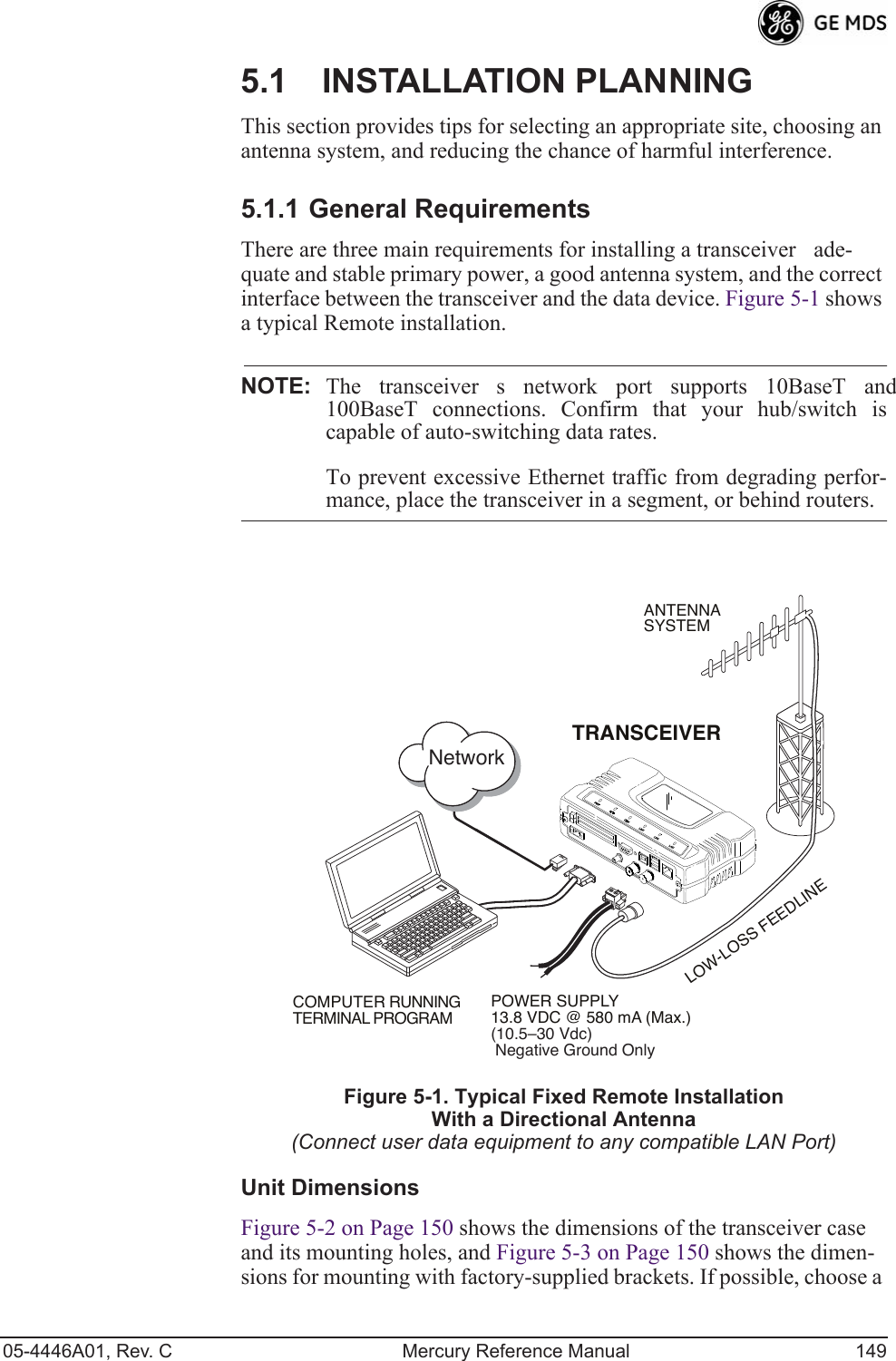 05-4446A01, Rev. C Mercury Reference Manual 1495.1 INSTALLATION PLANNINGThis section provides tips for selecting an appropriate site, choosing an antenna system, and reducing the chance of harmful interference.5.1.1 General RequirementsThere are three main requirements for installing a transceiverade-quate and stable primary power, a good antenna system, and the correct interface between the transceiver and the data device. Figure 5-1 shows a typical Remote installation.NOTE: The transceivers network port supports 10BaseT and100BaseT connections. Confirm that your hub/switch iscapable of auto-switching data rates.To prevent excessive Ethernet traffic from degrading perfor-mance, place the transceiver in a segment, or behind routers.Invisible place holderFigure 5-1. Typical Fixed Remote Installation With a Directional Antenna(Connect user data equipment to any compatible LAN Port)Unit DimensionsFigure 5-2 on Page 150 shows the dimensions of the transceiver case and its mounting holes, and Figure 5-3 on Page 150 shows the dimen-sions for mounting with factory-supplied brackets. If possible, choose a POWER SUPPLY13.8 VDC @ 580 mA (Max.)(10.5–30 Vdc) Negative Ground OnlyCOMPUTER RUNNINGTERMINAL PROGRAMTRANSCEIVERLOW-LOSS FEEDLINEANTENNASYSTEMNetwork