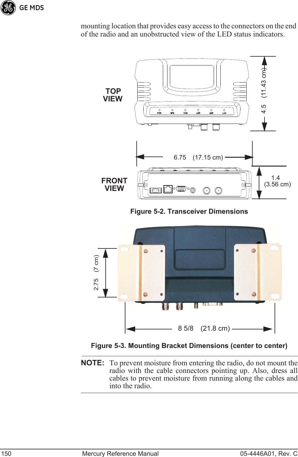 150 Mercury Reference Manual 05-4446A01, Rev. Cmounting location that provides easy access to the connectors on the end of the radio and an unobstructed view of the LED status indicators.Figure 5-2. Transceiver DimensionsInvisible place holderInvisible place holderFigure 5-3. Mounting Bracket Dimensions (center to center)NOTE: To prevent moisture from entering the radio, do not mount theradio with the cable connectors pointing up. Also, dress allcables to prevent moisture from running along the cables andinto the radio.1.4 6.75 (17.15 cm)4.5 (11.43 cm)TOPFRONT (3.56 cm)VIEWVIEW2.75 (7 cm)8 5/8 (21.8 cm)